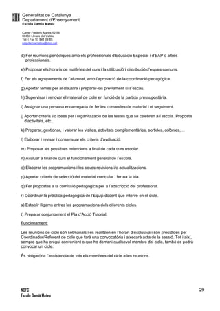 Generalitat de Catalunya
Departament d’Ensenyament
Escola Damià Mateu
Carrer Frederic Marès 52-56
08450 Llinars del Vallès
Tel. i Fax 93 841 09 85
ceipdamiamateu@xtec.cat
NOFC
Escola Damià Mateu
29
d) Fer reunions periòdiques amb els professionals d’Educació Especial i d’EAP o altres
professionals.
e) Proposar els horaris de matèries del curs i la utilització i distribució d’espais comuns.
f) Fer els agrupaments de l’alumnat, amb l’aprovació de la coordinació pedagògica.
g) Aportar temes per al claustre i preparar-los prèviament si s’escau.
h) Supervisar i renovar el material de cicle en funció de la partida pressupostària.
i) Assignar una persona encarregada de fer les comandes de material i el seguiment.
j) Aportar criteris i/o idees per l’organitazació de les festes que se celebren a l’escola. Proposta
d’activitats, etc..
k) Preparar, gestionar, i valorar les visites, activitats complementàries, sortides, colònies,…
l) Elaborar i revisar i consensuar els criteris d’avaluació.
m) Proposar les possibles retencions a final de cada curs escolar.
n) Avaluar a final de curs el funcionament general de l’escola.
o) Elaborar les programacions i les seves revisions i/o actualitzacions.
p) Aportar criteris de selecció del material curricular i fer-na la tria.
q) Fer propostes a la comissió pedagògica per a l’adscripció del professorat.
r) Coordinar la pràctica pedagògica de l’Equip docent que intervé en el cicle.
s) Establir lligams entres les programacions dels diferents cicles.
t) Preparar conjuntament el Pla d’Acció Tutorial.
Funcionament:
Les reunions de cicle són setmanals i es realitzen en l’horari d’exclusiva i són presidides pel
Coordinador/Referent de cicle que farà una convocatòria i aixecarà acta de la sessió. Tot i així,
sempre que ho cregui convenient o que ho demani qualsevol membre del cicle, també es podrà
convocar un cicle.
És obligatòria l’assistència de tots els membres del cicle a les reunions.
 