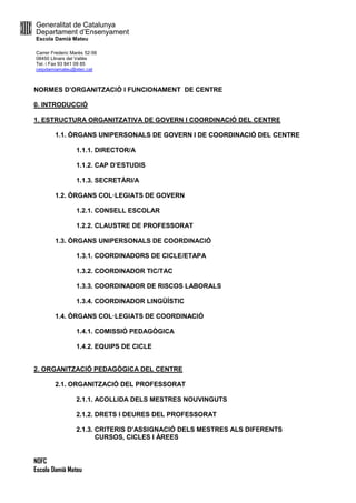 Generalitat de Catalunya
Departament d’Ensenyament
Escola Damià Mateu
Carrer Frederic Marès 52-56
08450 Llinars del Vallès
Tel. i Fax 93 841 09 85
ceipdamiamateu@xtec.cat
NOFC
Escola Damià Mateu
NORMES D’ORGANITZACIÓ I FUNCIONAMENT DE CENTRE
0. INTRODUCCIÓ
1. ESTRUCTURA ORGANITZATIVA DE GOVERN I COORDINACIÓ DEL CENTRE
1.1. ÒRGANS UNIPERSONALS DE GOVERN I DE COORDINACIÓ DEL CENTRE
1.1.1. DIRECTOR/A
1.1.2. CAP D’ESTUDIS
1.1.3. SECRETÀRI/A
1.2. ÒRGANS COL·LEGIATS DE GOVERN
1.2.1. CONSELL ESCOLAR
1.2.2. CLAUSTRE DE PROFESSORAT
1.3. ÒRGANS UNIPERSONALS DE COORDINACIÓ
1.3.1. COORDINADORS DE CICLE/ETAPA
1.3.2. COORDINADOR TIC/TAC
1.3.3. COORDINADOR DE RISCOS LABORALS
1.3.4. COORDINADOR LINGÜÍSTIC
1.4. ÒRGANS COL·LEGIATS DE COORDINACIÓ
1.4.1. COMISSIÓ PEDAGÒGICA
1.4.2. EQUIPS DE CICLE
2. ORGANITZACIÓ PEDAGÒGICA DEL CENTRE
2.1. ORGANITZACIÓ DEL PROFESSORAT
2.1.1. ACOLLIDA DELS MESTRES NOUVINGUTS
2.1.2. DRETS I DEURES DEL PROFESSORAT
2.1.3. CRITERIS D’ASSIGNACIÓ DELS MESTRES ALS DIFERENTS
CURSOS, CICLES I ÀREES
 