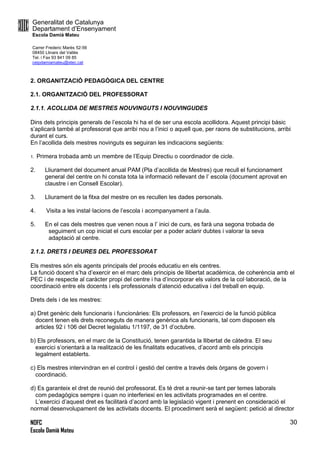 Generalitat de Catalunya
Departament d’Ensenyament
Escola Damià Mateu
Carrer Frederic Marès 52-56
08450 Llinars del Vallès
Tel. i Fax 93 841 09 85
ceipdamiamateu@xtec.cat
NOFC
Escola Damià Mateu
30
2. ORGANITZACIÓ PEDAGÒGICA DEL CENTRE
2.1. ORGANITZACIÓ DEL PROFESSORAT
2.1.1. ACOLLIDA DE MESTRES NOUVINGUTS I NOUVINGUDES
Dins dels principis generals de l’escola hi ha el de ser una escola acollidora. Aquest principi bàsic
s’aplicarà també al professorat que arribi nou a l’inici o aquell que, per raons de substitucions, arribi
durant el curs.
En l’acollida dels mestres novinguts es seguiran les indicacions següents:
1. Primera trobada amb un membre de l’Equip Directiu o coordinador de cicle.
2. Lliurament del document anual PAM (Pla d’acollida de Mestres) que recull el funcionament
general del centre on hi consta tota la informació rellevant de l’ escola (document aprovat en
claustre i en Consell Escolar).
3. Lliurament de la fitxa del mestre on es recullen les dades personals.
4. Visita a les instal·lacions de l’escola i acompanyament a l’aula.
5. En el cas dels mestres que venen nous a l’ inici de curs, es farà una segona trobada de
seguiment un cop iniciat el curs escolar per a poder aclarir dubtes i valorar la seva
adaptació al centre.
2.1.2. DRETS I DEURES DEL PROFESSORAT
Els mestres són els agents principals del procés educatiu en els centres.
La funció docent s’ha d’exercir en el marc dels principis de llibertat acadèmica, de coherència amb el
PEC i de respecte al caràcter propi del centre i ha d’incorporar els valors de la col·laboració, de la
coordinació entre els docents i els professionals d’atenció educativa i del treball en equip.
Drets dels i de les mestres:
a) Dret genèric dels funcionaris i funcionàries: Els professors, en l’exercici de la funció pública
docent tenen els drets reconeguts de manera genèrica als funcionaris, tal com disposen els
articles 92 i 106 del Decret legislatiu 1/1197, de 31 d’octubre.
b) Els professors, en el marc de la Constitució, tenen garantida la llibertat de càtedra. El seu
exercici s’orientarà a la realització de les finalitats educatives, d’acord amb els principis
legalment establerts.
c) Els mestres intervindran en el control i gestió del centre a través dels òrgans de govern i
coordinació.
d) Es garanteix el dret de reunió del professorat. Es té dret a reunir-se tant per temes laborals
com pedagògics sempre i quan no interferiexi en les activitats programades en el centre.
L’exercici d’aquest dret es facilitarà d’acord amb la legislació vigent i prenent en consideració el
normal desenvolupament de les activitats docents. El procediment serà el següent: petició al director
 