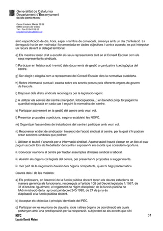 Generalitat de Catalunya
Departament d’Ensenyament
Escola Damià Mateu
Carrer Frederic Marès 52-56
08450 Llinars del Vallès
Tel. i Fax 93 841 09 85
ceipdamiamateu@xtec.cat
NOFC
Escola Damià Mateu
31
amb especificació de dia, hora, espai i nombre de convocats, almenys amb un dia d’antelació. La
denegació ha de ser motivada i fonamentada en dades objectives i contra aquesta, es pot interpolar
un recurs davant el delegat territorial.
e) Els mestres tenen dret a escollir els seus representants tant en el Consell Escolar com els
seus representants sindicals.
f) Participar en l’elaboració i revisió dels documents de gestió organitzativa i pedagògica del
centre.
g) Ser elegit o elegida com a representant del Consell Escolar dins la normativa establerta.
h) Rebre informació puntual i exacta sobre els acords presos pels diferents òrgans de govern
de l’escola.
i) Disposar dels drets sindicals reconeguts per la legislació vigent.
j) A utilitzar els serveis del centre (menjador, fotocopiadora,..) en benefici propi tot pagant la
quantitat estipulada en cada cas i seguint la normativa del centre.
k) Participar activament en la gestió del centre amb veu i vot.
l) Presentar propostes o peticions, segons estableixi les NOFC.
m) Organitzar l’assemblea de treballadors del centre i participar amb veu i vot.
n) Reconeixer el dret de sindicació i l’exercici de l’acció sindical al centre, per la qual s’hi podran
crear seccions sindicals que podran:
i. Utilitzar el taulell d’anuncis per a informació sindical. Aquest taulell haurà d’estar en un lloc al qual
puguin accedir tots els treballador del centre i esposar-hi els escrits que considerin oportuns.
ii. Convocar reunions al centre per tractar assumptes d’interès sindical o laboral.
iii. Assistir als òrgans col·legiats del centre, per presentar-hi propostes o suggeriments.
iv. Ser part de la negociació davant dels òrgans competents, quan hi hagi problemàtica.
Deures dels i de les mestres:
a) Els professors, en l’exercici de la funció pública docent tenen els deures establerts de
manera genèrica als funcionaris, reconeguts a l’article 108 del Decret legislatiu 1/1997, de
31 d’octubre. Igualment, el reglament de règim disciplinari de la funció pública de
l’Administració de la aprovat pel decret 243/1995, de 27 de juny és
d’aplicació a la funció pública docent.
b) Acceptar els objectius i principis identitaris del PEC.
c) Participar en les reunions de claustre, cicle i altres òrgans de coordinació als quals
pertanyen amb una predisposició per la cooperació, subjectant-se als acords que s’hi
 
