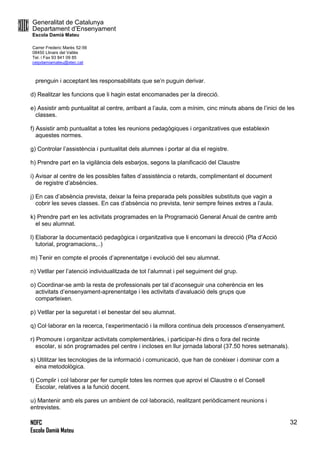 Generalitat de Catalunya
Departament d’Ensenyament
Escola Damià Mateu
Carrer Frederic Marès 52-56
08450 Llinars del Vallès
Tel. i Fax 93 841 09 85
ceipdamiamateu@xtec.cat
NOFC
Escola Damià Mateu
32
prenguin i acceptant les responsabilitats que se’n puguin derivar.
d) Realitzar les funcions que li hagin estat encomanades per la direcció.
e) Assistir amb puntualitat al centre, arribant a l’aula, com a mínim, cinc minuts abans de l’inici de les
classes.
f) Assistir amb puntualitat a totes les reunions pedagògiques i organitzatives que establexin
aquestes normes.
g) Controlar l’assistència i puntualitat dels alumnes i portar al dia el registre.
h) Prendre part en la vigilància dels esbarjos, segons la planificació del Claustre
i) Avisar al centre de les possibles faltes d’assistència o retards, complimentant el document
de registre d’absències.
j) En cas d’absència prevista, deixar la feina preparada pels possibles substituts que vagin a
cobrir les seves classes. En cas d’absència no prevista, tenir sempre feines extres a l’aula.
k) Prendre part en les activitats programades en la Programació General Anual de centre amb
el seu alumnat.
l) Elaborar la documentació pedagògica i organitzativa que li encomani la direcció (Pla d’Acció
tutorial, programacions,..)
m) Tenir en compte el procés d’aprenentatge i evolució del seu alumnat.
n) Vetllar per l’atenció individualitzada de tot l’alumnat i pel seguiment del grup.
o) Coordinar-se amb la resta de professionals per tal d’aconseguir una coherència en les
activitats d’ensenyament-aprenentatge i les activitats d’avaluació dels grups que
comparteixen.
p) Vetllar per la seguretat i el benestar del seu alumnat.
q) Col·laborar en la recerca, l’experimentació i la millora continua dels processos d’ensenyament.
r) Promoure i organitzar activitats complementàries, i participar-hi dins o fora del recinte
escolar, si són programades pel centre i incloses en llur jornada laboral (37.50 hores setmanals).
s) Utilitzar les tecnologies de la informació i comunicació, que han de conèixer i dominar com a
eina metodològica.
t) Complir i col·laborar per fer cumplir totes les normes que aprovi el Claustre o el Consell
Escolar, relatives a la funció docent.
u) Mantenir amb els pares un ambient de col·laboració, realitzant periòdicament reunions i
entrevistes.
 