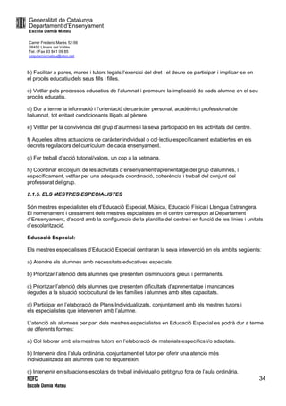 Generalitat de Catalunya
Departament d’Ensenyament
Escola Damià Mateu
Carrer Frederic Marès 52-56
08450 Llinars del Vallès
Tel. i Fax 93 841 09 85
ceipdamiamateu@xtec.cat
NOFC
Escola Damià Mateu
34
b) Facilitar a pares, mares i tutors legals l’exercici del dret i el deure de participar i implicar-se en
el procés educatiu dels seus fills i filles.
c) Vetllar pels processos educatius de l’alumnat i promoure la implicació de cada alumne en el seu
procés educatiu.
d) Dur a terme la informació i l’orientació de caràcter personal, acadèmic i professional de
l’alumnat, tot evitant condicionants lligats al gènere.
e) Vetllar per la convivència del grup d’alumnes i la seva participació en les activitats del centre.
f) Aquelles altres actuacions de caràcter individual o col·lectiu específicament establertes en els
decrets reguladors del currículum de cada ensenyament.
g) Fer treball d’acció tutorial/valors, un cop a la setmana.
h) Coordinar el conjunt de les activitats d’ensenyament/aprenentatge del grup d’alumnes, i
específicament, vetllar per una adequada coordinació, coherència i treball del conjunt del
professorat del grup.
2.1.5. ELS MESTRES ESPECIALISTES
Són mestres especialistes els d’Educació Especial, Música, Educació Física i Llengua Estrangera.
El nomenament i cessament dels mestres espcialistes en el centre correspon al Departament
d’Ensenyament, d’acord amb la configuració de la plantilla del centre i en funció de les línies i unitats
d’escolarització.
Educació Especial:
Els mestres especialistes d’Educació Especial centraran la seva intervenció en els àmbits següents:
a) Atendre els alumnes amb necessitats educatives especials.
b) Prioritzar l’atenció dels alumnes que presenten disminucions greus i permanents.
c) Prioritzar l’atenció dels alumnes que presenten dificultats d’aprenentatge i mancances
degudes a la situació sociocultural de les famílies i alumnes amb altes capacitats.
d) Participar en l’elaboració de Plans Individualitzats, conjuntament amb els mestres tutors i
els especialistes que intervenen amb l’alumne.
L’atenció als alumnes per part dels mestres especialistes en Educació Especial es podrà dur a terme
de diferents formes:
a) Col·laborar amb els mestres tutors en l’elaboració de materials específics i/o adaptats.
b) Intervenir dins l’alula ordinària, conjuntament el tutor per oferir una atenció més
individualitzada als alumnes que ho requereixin.
c) Intervenir en situacions escolars de treball individual o petit grup fora de l’aula ordinària.
 
