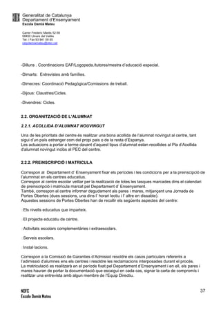 Generalitat de Catalunya
Departament d’Ensenyament
Escola Damià Mateu
Carrer Frederic Marès 52-56
08450 Llinars del Vallès
Tel. i Fax 93 841 09 85
ceipdamiamateu@xtec.cat
NOFC
Escola Damià Mateu
37
-Dilluns . Coordinacions EAP/Logopeda./tutores/mestra d’educació especial.
-Dimarts: Entrevistes amb famílies.
-Dimecres: Coordinació Pedagògica/Comissions de treball.
-Dijous: Claustres/Cicles.
-Divendres: Cicles.
2.2. ORGANITZACIÓ DE L’ALUMNAT
2.2.1. ACOLLIDA D’ALUMNAT NOUVINGUT
Una de les prioritats del centre és realitzar una bona acollida de l’alumnat novingut al centre, tant
sigui d’un país estranger com del propi pais o de la resta d’Espanya.
Les actuacions a portar a terme davant d’aquest tipus d’alumnat estan recollides al Pla d’Acollida
d’alumnat novingut inclòs al PEC del centre.
2.2.2. PREINSCRIPCIÓ I MATRICULA
Correspon al Departament d’ Ensenyament fixar els períodes i les condicions per a la preinscipció de
l’alumnnat en els centres educatius.
Correspon al centre escolar vetllar per la realització de totes les tasques marcades dins el calendari
de preinscripció i matrícula marcat pel Departament d’ Ensenyament.
També, correspon al centre informar degudament als pares i mares, mitjançant una Jornada de
Portes Obertes (dues sessions, una dins l’ horari lectiu i l’ altre en dissabte).
Aquestes sessions de Portes Obertes han de recollir els següents aspectes del centre:
Els nivells educatius que imparteix.
El projecte educatiu de centre.
Activitats escolars complementàries i extraescolars.
Serveis escolars.
Instal·lacions.
Correspon a la Comissió de Garanties d’Admissió resoldre els casos particulars referents a
l’adimissió d’alumnes ens els centres i resoldre les reclamacions interposades durant el procés.
La matriculació es realitzarà en el període fixat pel Departament d’Ensenyament i en ell, els pares i
mares hauran de portar la documentació que escaigui en cada cas, signar la carta de compromís i
realitzar una entrevista amb algun membre de l’Equip Directiu.
 