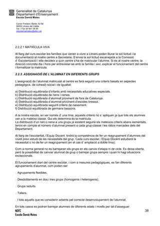 Generalitat de Catalunya
Departament d’Ensenyament
Escola Damià Mateu
Carrer Frederic Marès 52-56
08450 Llinars del Vallès
Tel. i Fax 93 841 09 85
ceipdamiamateu@xtec.cat
NOFC
Escola Damià Mateu
38
2.2.2.1 MATRÍCULA VIVA
Al llarg del curs escolar les famílies que venen a viure a Llinars poden lliurar la sol·licitud i la
documentació al nostre centre a Secretaria. S’envia la sol·licitud escanejada a la Comissió
d’ Escolarització i ella decideix a quin centre s’ha de matricular l’alumne. Si és al nostre centre, la
direcció concreta dia i hora per entrevistar-se amb la família i així, explicar el funcionament del centre
i formalitzar la matrícula.
2.2.3. ASSIGNACIÓ DE L’ALUMNAT EN DIFERENTS GRUPS
L’assignació de l’alumnat matriculat al centre es farà seguint uns criteris basats en aspectes
pedagògics, de cohesió social i de igualtat:
a) Distribució equilibrada d’infants amb necessitats educatives especials.
b) Distribució equilibrada de nens i nenes.
c) Distribució equilibrada d’alumnat provinent de fora de Catalunya.
d) Distribució equilibrada d’alumnat provinent d’escoles bressol.
e) Distribució equilibrada seguint criteris de naixement.
f) Distribució equilibrada de germans bessons.
A la nostra escola, en ser només d’ una línia, aquests criteris no s’ apliquen ja que tots els alumnes
van a la mateixa classe. Qui els determina és la matrícula.
La distribució d’un nen o nena a uns grups ja existent seguirà els mateixos criteris abans esmentats,
tenint en compte el número d’alumnat present a cada grup-classe i les ràtios marcades dels del
Departament.
Al llarg de l’escolaritat, l’Equip Docent tindrà la competència de fer un reagrupament d’alumnes del
nivell previ estudi de les necessitats del grup. Cada curs escolar, l’Equip Docent estudiarà la
necessitat o no de fer un reagrupament (en el cas d’ ampliació a doble línia).
Com a norma general no es barrejaran els grups en els canvis d’etapa ni de cicle. Es deixa oberta,
però la possibilitat de canviar alumnat de grup o barrejar grups sempre i quan hi hagi situacions
excepcionals.
El funcionament diari del centre escolar, i com a mesures pedagògiques, es fan diferents
agrupaments d’alumnat, com poden ser:
Agrupaments flexibles.
Desdoblaments en dos i tres grups (homogenis i heterogenis).
Grups reduïts.
Tallers.
I tots aquells que es considerin adients pel correcte desenvolupament de l’alumnat.
En tots casos es podran barrejar alumnes de diferents edats i nivells per tal d’asseguar:
 