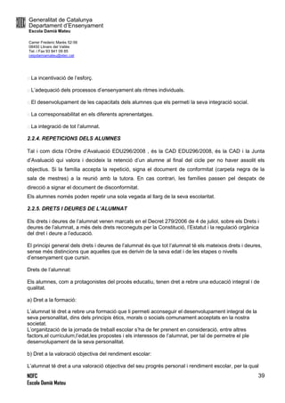 Generalitat de Catalunya
Departament d’Ensenyament
Escola Damià Mateu
Carrer Frederic Marès 52-56
08450 Llinars del Vallès
Tel. i Fax 93 841 09 85
ceipdamiamateu@xtec.cat
NOFC
Escola Damià Mateu
39
La incentivació de l’esforç.
L’adequació dels processos d’ensenyament als ritmes individuals.
El desenvolupament de les capacitats dels alumnes que els permeti la seva integració social.
La corresponsabilitat en els diferents aprenentatges.
La integració de tot l’alumnat.
2.2.4. REPETICIONS DELS ALUMNES
Tal i com dicta l’Ordre d’Avaluació EDU296/2008 , és la CAD EDU296/2008, és la CAD i la Junta
d’Avaluació qui valora i decideix la retenció d’un alumne al final del cicle per no haver assolit els
objectius. Si la família accepta la repetició, signa el document de conformitat (carpeta negra de la
sala de mestres) a la reunió amb la tutora. En cas contrari, les famílies passen pel despatx de
direcció a signar el document de disconformitat.
Els alumnes només poden repetir una sola vegada al llarg de la seva escolaritat.
2.2.5. DRETS I DEURES DE L’ALUMNAT
Els drets i deures de l’alumnat venen marcats en el Decret 279/2006 de 4 de juliol, sobre els Drets i
deures de l’alumnat, a més dels drets reconeguts per la Constitució, l’Estatut i la regulació orgànica
del dret i deure a l’educació.
El principi general dels drets i deures de l’alumnat és que tot l’alumnat té els mateixos drets i deures,
sense més distincions que aquelles que es derivin de la seva edat i de les etapes o nivells
d’ensenyament que cursin.
Drets de l’alumnat:
Els alumnes, com a protagonistes del procés educatiu, tenen dret a rebre una educació integral i de
qualitat.
a) Dret a la formació:
L’alumnat té dret a rebre una formació que li permeti aconseguir el desenvolupament integral de la
seva personalitat, dins dels principis ètics, morals o socials comunament acceptats en la nostra
societat.
L’organització de la jornada de treball escolar s’ha de fer prenent en consideració, entre altres
factors,el currículum,l’edat,les propostes i els interessos de l’alumnat, per tal de permetre el ple
desenvolupament de la seva personalitat.
b) Dret a la valoració objectiva del rendiment escolar:
L’alumnat té dret a una valoració objectiva del seu progrés personal i rendiment escolar, per la qual
 
