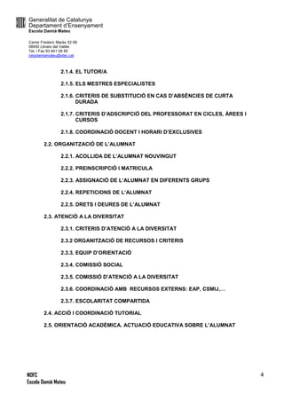 Generalitat de Catalunya
Departament d’Ensenyament
Escola Damià Mateu
Carrer Frederic Marès 52-56
08450 Llinars del Vallès
Tel. i Fax 93 841 09 85
ceipdamiamateu@xtec.cat
NOFC
Escola Damià Mateu
4
2.1.4. EL TUTOR/A
2.1.5. ELS MESTRES ESPECIALISTES
2.1.6. CRITERIS DE SUBSTITUCIÓ EN CAS D’ABSÈNCIES DE CURTA
DURADA
2.1.7. CRITERIS D’ADSCRIPCIÓ DEL PROFESSORAT EN CICLES, ÀREES I
CURSOS
2.1.8. COORDINACIÓ DOCENT I HORARI D’EXCLUSIVES
2.2. ORGANITZACIÓ DE L’ALUMNAT
2.2.1. ACOLLIDA DE L’ALUMNAT NOUVINGUT
2.2.2. PREINSCRIPCIÓ I MATRICULA
2.2.3. ASSIGNACIÓ DE L’ALUMNAT EN DIFERENTS GRUPS
2.2.4. REPETICIONS DE L’ALUMNAT
2.2.5. DRETS I DEURES DE L’ALUMNAT
2.3. ATENCIÓ A LA DIVERSITAT
2.3.1. CRITERIS D’ATENCIÓ A LA DIVERSITAT
2.3.2 ORGANITZACIÓ DE RECURSOS I CRITERIS
2.3.3. EQUIP D’ORIENTACIÓ
2.3.4. COMISSIÓ SOCIAL
2.3.5. COMISSIÓ D’ATENCIÓ A LA DIVERSITAT
2.3.6. COORDINACIÓ AMB RECURSOS EXTERNS: EAP, CSMIJ,…
2.3.7. ESCOLARITAT COMPARTIDA
2.4. ACCIÓ I COORDINACIÓ TUTORIAL
2.5. ORIENTACIÓ ACADÈMICA. ACTUACIÓ EDUCATIVA SOBRE L’ALUMNAT
 
