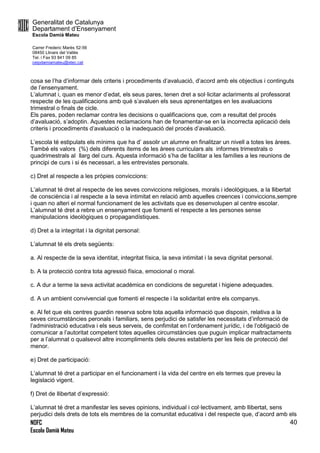 Generalitat de Catalunya
Departament d’Ensenyament
Escola Damià Mateu
Carrer Frederic Marès 52-56
08450 Llinars del Vallès
Tel. i Fax 93 841 09 85
ceipdamiamateu@xtec.cat
NOFC
Escola Damià Mateu
40
cosa se l’ha d’informar dels criteris i procediments d’avaluació, d’acord amb els objectius i continguts
de l’ensenyament.
L’alumnat i, quan es menor d’edat, els seus pares, tenen dret a sol·licitar aclariments al professorat
respecte de les qualificacions amb què s’avaluen els seus aprenentatges en les avaluacions
trimestral o finals de cicle.
Els pares, poden reclamar contra les decisions o qualificacions que, com a resultat del procés
d’avaluació, s’adoptin. Aquestes reclamacions han de fonamentar-se en la incorrecta aplicació dels
criteris i procediments d’avaluació o la inadequació del procés d’avaluació.
L’escola té estipulats els mínims que ha d’ assolir un alumne en finalitzar un nivell a totes les àrees.
També els valors (%) dels diferents ítems de les àrees curriculars als informes trimestrals o
quadrimestrals al llarg del curs. Aquesta informació s’ha de facilitar a les famílies a les reunions de
principi de curs i si és necessari, a les entrevistes personals.
c) Dret al respecte a les pròpies conviccions:
L’alumnat té dret al respecte de les seves conviccions religioses, morals i ideològiques, a la llibertat
de consciència i al respecte a la seva intimitat en relació amb aquelles creences i conviccions,sempre
i quan no alteri el normal funcionament de les activitats que es desenvolupen al centre escolar.
L’alumnat té dret a rebre un ensenyament que fomenti el respecte a les persones sense
manipulacions ideològiques o propagandístiques.
d) Dret a la integritat i la dignitat personal:
L’alumnat té els drets següents:
a. Al respecte de la seva identitat, integritat física, la seva intimitat i la seva dignitat personal.
b. A la protecció contra tota agressió física, emocional o moral.
c. A dur a terme la seva activitat acadèmica en condicions de seguretat i higiene adequades.
d. A un ambient convivencial que fomenti el respecte i la solidaritat entre els companys.
e. Al fet que els centres guardin reserva sobre tota aquella informació que disposin, relativa a la
seves circumstàncies peronals i familiars, sens perjudici de satisfer les necessitats d’informació de
l’administració educativa i els seus serveis, de confimitat en l’ordenament jurídic, i de l’obligació de
comunicar a l’autoritat competent totes aquelles circumstàncies que puguin implicar maltractaments
per a l’alumnat o qualsevol altre incompliments dels deures establerts per les lleis de protecció del
menor.
e) Dret de participació:
L’alumnat té dret a participar en el funcionament i la vida del centre en els termes que preveu la
legislació vigent.
f) Dret de llibertat d’expressió:
L’alumnat té dret a manifestar les seves opinions, individual i col·lectivament, amb llibertat, sens
perjudici dels drets de tots els membres de la comunitat educativa i del respecte que, d’acord amb els
 
