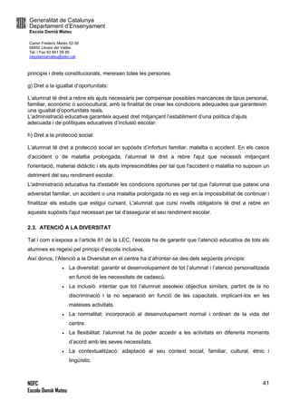 Generalitat de Catalunya
Departament d’Ensenyament
Escola Damià Mateu
Carrer Frederic Marès 52-56
08450 Llinars del Vallès
Tel. i Fax 93 841 09 85
ceipdamiamateu@xtec.cat
NOFC
Escola Damià Mateu
41
principis i drets constitucionals, mereixen totes les persones.
g) Dret a la igualtat d’oportunitats:
L’alumnat té dret a rebre els ajuts necessaris per compensar possibles mancances de tipus personal,
familiar, econòmic o sociocultural, amb la finalitat de crear les condicions adequades que garanteixin
una igualtat d’oportunitats reals.
L’administració educativa garanteix aquest dret mitjançant l’establiment d’una política d’ajuts
adecuada i de polítiques educatives d’inclusió escolar.
h) Dret a la protecció social:
L’alumnat té dret a protecció social en supòsits d’infortuni familiar, malaltia o accident. En els casos
d’accident o de malaltia prolongada, l’alumnat té dret a rebre l'ajut que necessiti mitjançant
l'orientació, material didàctic i els ajuts imprescindibles per tal que l'accident o malaltia no suposin un
detriment del seu rendiment escolar.
L'administració educativa ha d'establir les condicions oportunes per tal que l'alumnat que pateixi una
adversitat familiar, un accident o una malaltia prolongada no es vegi en la impossibilitat de continuar i
finalitzar els estudis que estigui cursant. L'alumnat que cursi nivells obligatoris té dret a rebre en
aquests supòsits l'ajut necessari per tal d'assegurar el seu rendiment escolar.
2.3. ATENCIÓ A LA DIVERSITAT
Tal i com s’exposa a l’article 81 de la LEC, l’escola ha de garantir que l’atenció educativa de tots els
alumnes es regeixi pel principi d’escola inclusiva.
Així doncs, l’Atenció a la Diversitat en el centre ha d’afrontar-se des dels següents principis:
 La diversitat: garantir el desenvolupament de tot l’alumnat i l’atenció personalitzada
en funció de les necessitats de cadascú.
 La inclusió: intentar que tot l’alumnat assoleixi objectius similars, partint de la no
discriminació i la no separació en funció de les capacitats, implicant-los en les
mateixes activitats.
 La normalitat: incorporació al desenvolupament normal i ordinari de la vida del
centre.
 La flexibilitat: l’alumnat ha de poder accedir a les activitats en diferents moments
d’acord amb les seves necessitats.
 La contextualitzacó: adaptació al seu context social, familiar, cultural, ètnic i
lingüístic.
 
