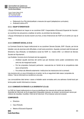 Generalitat de Catalunya
Departament d’Ensenyament
Escola Damià Mateu
Carrer Frederic Marès 52-56
08450 Llinars del Vallès
Tel. i Fax 93 841 09 85
ceipdamiamateu@xtec.cat
NOFC
Escola Damià Mateu
43
 Elaboració d’un Pla Individualitzat o mesures de suport (adaptacions curriculars).
 Avaluació sobre el PI.
2.3.3. EQUIP D’ORIENTACIÓ
L’Equip d’Orientació és l’espai on es coordinen EAP i l’especialista d’Educació Especial de l’escola i
es coordinen les actuacions a realitzar al centre, es prioritzen les demandes….
L’Equip d’Orientació es reuneix durant una hora, el dia d’intervenció de l’EAP en el centre (un cop al
mes).
2.3.4. COMISSIÓ SOCIAL (C.O.S)
La Comissió Social és l’espai institucional on es coordinen Serveis Socials, EAP i Escola, per tal de
treballar vers els alumnes amb dificultats a nivell socio-econòmic. Aquesta comissió està formada pel
Director/a, Cap d’Estudis, la treballadora social de l’EAP, la mestra d’EE i un referent de Serveis
Socials de l’Ajuntament.
Les finalitats i funcions de la Comissió són les següents:
 Analitzar aquells alumnes del centre que per diverses raons poden considerarse nens
amb risc de marginació social.
 Fer les propostes d’actuació pertinents i executar-les en l’àmbit de la competència dels
seus components.
 Fer arribar als diferents estaments i institucions les resolucions de la comissió.
Les reunions són un cop al trimestre en el centre i es fa un seguiment dels casos i propostes de
millora. Tota la informació es recollirà en una acta.
Les convocatòries dels temes i casos a treballar seran enviades amb una setmana d’antel·lació per
tal de poder recollir informació si s’escau.
2.3.5. COMISSIÓ D’ATENCIÓ A LA DIVERSITAT (C.A.D)
La CAD és l’espai institucional en el que es planifiquen les mesures de centre per atendre la
diversitat de l’alumnat, es fa el seguiment d’aquestes mesures, es revisen i es promouen canvis per
millorar els resultats, l’acollida i l’èxit de tot l’alumnat. S’ha d’aixecar acta de la sessió.
COMPOSICIÓ:
 Directora
 Cap d’Estudis
 Mestra d’Educació Especial
 