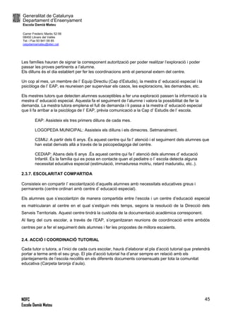 Generalitat de Catalunya
Departament d’Ensenyament
Escola Damià Mateu
Carrer Frederic Marès 52-56
08450 Llinars del Vallès
Tel. i Fax 93 841 09 85
ceipdamiamateu@xtec.cat
NOFC
Escola Damià Mateu
45
Les famílies hauran de signar la corresponent autorització per poder realitzar l’exploració i poder
passar les proves pertinents a l’alumne.
Els dilluns és el dia establert per fer les coordinacions amb el personal extern del centre.
Un cop al mes, un membre de l’ Equip Directiu (Cap d’Estudis), la mestra d’ educació especial i la
psicòloga de l’ EAP, es reuneixen per supervisar els casos, les exploracions, les demandes, etc.
Els mestres tutors que detecten alumnes susceptibles a fer una exploració passen la informació a la
mestra d’ educació especial. Aquesta fa el seguiment de l’alumne i valora la possibilitat de fer la
demanda. La mestra tutora emplena el full de demanda i li passa a la mestra d’ educació especial
que li fa arribar a la psicòloga de l’ EAP, prèvia comunicació a la Cap d’ Estudis de l’ escola.
EAP: Assisteix els tres primers dilluns de cada mes.
LOGOPEDA MUNICIPAL: Assisteix els dilluns i els dimecres. Setmanalment.
CSMIJ: A partir dels 6 anys. És aquest centre qui fa l’ atenció i el seguiment dels alumnes que
han estat derivats allà a través de la psicopedagoga del centre.
CEDIAP: Abans dels 6 anys .És aquest centre qui fa l’ atenció dels alumnes d’ educació
Infantil. És la família qui es posa en contacte quan el pediatre o l’ escola detecta alguna
necessitat educativa especial (estimulació, immaduresa motriu, retard maduratiu, etc..).
2.3.7. ESCOLARITAT COMPARTIDA
Consisteix en compartir l’ escolarització d’aquells alumnes amb necessitats educatives greus i
permanents (centre ordinari amb centre d’ educació especial).
Els alumnes que s’escolaritzin de manera compartida entre l‘escola i un centre d’educació especial
es matricularan al centre en el qual s’estiguin més temps, segons la resolució de la Direcció dels
Serveis Territorials. Aquest centre tindrà la custòdia de la documentació acadèmica corresponent.
Al llarg del curs escolar, a través de l’EAP, s’organitzaran reunions de coordincació entre ambdós
centres per a fer el seguiment dels alumnes i fer les propostes de millora escaients.
2.4. ACCIÓ I COORDINACIÓ TUTORIAL
Cada tutor o tutora, a l’inici de cada curs escolar, haurà d’elaborar el pla d’acció tutorial que pretendrà
portar a terme amb el seu grup. El pla d’acció tutorial ha d’anar sempre en relació amb els
plantejaments de l’escola recollits en els diferents documents consensuats per tota la comunitat
educativa (Carpeta taronja d’aula).
 