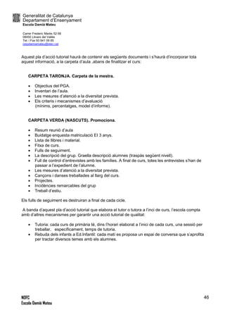 Generalitat de Catalunya
Departament d’Ensenyament
Escola Damià Mateu
Carrer Frederic Marès 52-56
08450 Llinars del Vallès
Tel. i Fax 93 841 09 85
ceipdamiamateu@xtec.cat
NOFC
Escola Damià Mateu
46
Aquest pla d’acció tutorial haurà de contenir els següents documents i s’haurà d’incorporar tota
aquest informació, a la carpeta d’aula ,abans de finalitzar el curs:
CARPETA TARONJA. Carpeta de la mestra.
 Objectius del PGA.
 Inventari de l’aula.
 Les mesures d’atenció a la diversitat prevista.
 Els criteris i mecanismes d’avaluació
(mínims, percentatges, model d’informe).
CARPETA VERDA (NASCUTS). Promociona.
 Resum reunió d’aula
 Buidatge enquesta matriculació EI 3 anys.
 Lista de llibres i material.
 Fitxa de curs.
 Fulls de seguiment.
 La descripció del grup. Graella descripció alumnes (traspàs següent nivell).
 Full de control d’entrevistes amb les famílies. A final de curs, totes les entrevistes s’han de
passar a l’expedient de l’alumne.
 Les mesures d’atenció a la diversitat prevista.
 Cançons i danses treballades al llarg del curs.
 Projectes.
 Incidències remarcables del grup
 Treball d’estiu.
Els fulls de seguiment es destruiran a final de cada cicle.
A banda d’aquest pla d’acció tutorial que elabora el tutor o tutora a l’inci de curs, l’escola compta
amb d’altres mecanismes per garantir una acció tutorial de qualitat:
 Tutoria: cada curs de primària té, dins l’horari elaborat a l’inici de cada curs, una sessió per
treballar, específicament, temps de tutoria.
 Rebuda dels infants a Ed.Infantil: cada matí es proposa un espai de conversa que s’aprofita
per tractar diversos temes amb els alumnes.
 
