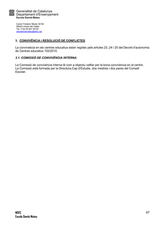 Generalitat de Catalunya
Departament d’Ensenyament
Escola Damià Mateu
Carrer Frederic Marès 52-56
08450 Llinars del Vallès
Tel. i Fax 93 841 09 85
ceipdamiamateu@xtec.cat
NOFC
Escola Damià Mateu
47
3. CONVIVÈNCIA i RESOLUCIÓ DE CONFLICTES
La conviveècia en els centres educatius estan regides pels articles 23, 24 i 25 del Decret d’autonomia
de Centres educatius 102/2010.
3.1. COMISSIÓ DE CONVIVÈNCIA INTERNA
La Comissió de convivència interna té com a objectiu vetllar per la bona convivència en el centre.
La Comissió està formada per la Directora,Cap d’Estudis, dos mestres i dos pares del Consell
Escolar.
 