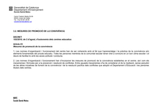 Generalitat de Catalunya
Departament d’Ensenyament
Escola Damià Mateu
Carrer Frederic Marès 52-56
08450 Llinars del Vallès
Tel. i Fax 93 841 09 85
ceipdamiamateu@xtec.cat
NOFC
Escola Damià Mateu
3.2. MESURES DE PROMOCIÓ DE LA CONVIVÈNCIA
DECRET
102/2010, de 3 d’agost, d’autonomia dels centres educatius
Article 23
Mesures de promoció de la convivència
1. Les normes d’organització i funcionament del centre han de ser coherents amb el fet que l’aprenentatge i la pràctica de la convivència són
elements fonamentals del procés educatiu. Totes les persones membres de la comunitat escolar tenen dret a conviure en un bon clima escolar i el
deure de facilitar-lo amb les seves actituds i conducta.
2. Les normes d’organització i funcionament han d’incorporar les mesures de promoció de la convivència establertes en el centre, així com els
mecanismes i fòrmules per a la prevenció i resolució de conflictes. Entre aquests mecanismes s’ha de considerar el de la mediació, sense perjudici
de les altres iniciatives de foment de la convivència i de la resolució pacífica dels conflictes que adoptin el Departament d’Educació i les persones
titulars dels centres.
 