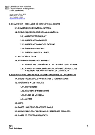 Generalitat de Catalunya
Departament d’Ensenyament
Escola Damià Mateu
Carrer Frederic Marès 52-56
08450 Llinars del Vallès
Tel. i Fax 93 841 09 85
ceipdamiamateu@xtec.cat
NOFC
Escola Damià Mateu
5
3. CONVIVÈNCIA I RESOLUCIÓ DE CONFLICTES AL CENTRE
3.1. COMISSIÓ DE CONVIVÈNCIA INTERNA
3.2. MESURES DE PROMOCIÓ DE LA CONVIVÈNCIA
3.2.1. ÀMBIT TUTOR/ALUMNAT
3.2.2. ÀMBIT ESCOLA/FAMÍLIES
3.2.3. ÀMBIT ESCOLA/AGENTS EXTERNS
3.2.4. ÀMBIT EQUIP DOCENT
3.2.5. ÀMBIT ALUMNES/ALUMNES
3.3. MEDIACIÓ ESCOLAR
3.4. RÈGIM DISCIPLINARI DE L’ALUMNAT
3.4.1. CONDUCTES CONTRÀRIES A LA CONVIVÈNCIA DEL CENTRE
3.4.2. GARANTIES I PROCEDIMENT EN LA CORERCCIÓ DE FALTES
GREUMENT PERJUDICIALS PER A LA CONVIÈNCIA
4. PARTICIPACIÓ AL CENTRE DELS DIFERENTS MEMBRES DE LA COMUNITAT
4.1. DRETS I DEURES DELS PARES/MARES O TUTORS LEGALS
4.2. INFORMACIÓ A LES FAMÍLIES
4.1.1. ENTREVISTES
4.1.2. REUNIONS D’INICI DE CURS
4.1.3. BLOCS DE L’ESCOLA
4.1.4. ALTRES
4.3. AMPA
4.4. PARES I MARES DELEGATS/DES D’AULA
4.5. ALUMNES DELEGATS/DES D’AULA I MEDIADORS ESCOLARS
4.6. CARTA DE COMPROMÍS EDUCATIU
 