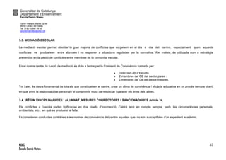 Generalitat de Catalunya
Departament d’Ensenyament
Escola Damià Mateu
Carrer Frederic Marès 52-56
08450 Llinars del Vallès
Tel. i Fax 93 841 09 85
ceipdamiamateu@xtec.cat
NOFC
Escola Damià Mateu
53
3.3. MEDIACIÓ ESCOLAR
La mediació escolar permet abordar la gran majoria de conflictes que sorgeixen en el dia a dia del centre, especialment quan aquests
conflictes es produeixen entre alumnes i no responen a situacions regulades per la normativa. Així mateix, és utilitzada com a estratègia
preventiva en la gestió de conflictes entre membres de la comunitat escolar.
En el nostre centre, la funció de mediació és duta a terme per la Comissió de Convivència formada per:
 Direcció/Cap d’Estudis.
 2 membres del CE del sector pares .
 2 membres del Ce del sector mestres.
Tot i així, és deure fonamental de tots els que constitueixen el centre, crear un clima de convivència i eficàcia educativa en un procés sempre obert,
en que primi la responsabilitat personal i el compromís mutu de respectar i garantir els drets dels altres.
3.4. RÈGIM DISCIPLINARI DE L’ ALUMNAT. MESURES CORRECTORES I SANCIONADORES Article 24.
Els conflictes a l’escola poden tipificar-se en dos nivells d’incorrecció. Caldrà tenir en compte sempre, però, les circumstàncies personals,
ambientals, etc., en què es produeixi la falta.
Es consideren conductes contràries a les normes de convivència del centre aquelles que no són susceptibles d’un expedient acadèmic.
 