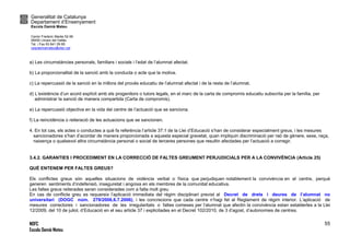 Generalitat de Catalunya
Departament d’Ensenyament
Escola Damià Mateu
Carrer Frederic Marès 52-56
08450 Llinars del Vallès
Tel. i Fax 93 841 09 85
ceipdamiamateu@xtec.cat
NOFC
Escola Damià Mateu
55
a) Les circumstàncies personals, familiars i socials i l’edat de l’alumnat afectat.
b) La proporcionalitat de la sanció amb la conducta o acte que la motiva.
c) La repercussió de la sanció en la millora del procés educatiu de l’alumnat afectat i de la resta de l’alumnat.
d) L’existència d’un acord explícit amb els progenitors o tutors legals, en el marc de la carta de compromís educatiu subscrita per la família, per
administrar la sanció de manera compartida (Carta de compromís).
e) La repercussió objectiva en la vida del centre de l’actuació que se sanciona.
f) La reincidència o reiteració de les actuacions que se sancionen.
4. En tot cas, els actes o conductes a què fa referència l’article 37.1 de la Llei d’Educació s’han de considerar especialment greus, i les mesures
sancionadores s’han d’acordar de manera proporcionada a aquesta especial gravetat, quan impliquin discriminació per raó de gènere, sexe, raça,
naixença o qualsevol altra circumstància personal o social de terceres persones que resultin afectades per l’actuació a corregir.
3.4.2. GARANTIES I PROCEDIMENT EN LA CORRECCIÓ DE FALTES GREUMENT PERJUDICIALS PER A LA CONVIVÈNCIA (Article 25)
QUÈ ENTENEM PER FALTES GREUS?
Els conflictes greus són aquelles situacions de violència verbal o física que perjudiquen notablement la convivència en el centre, perquè
generen sentiments d’indefensió, inseguretat i angoixa en els membres de la comunitat educativa.
Les faltes greus reiterades seran considerades com a falta molt greu
En cas de conflicte greu es requereix l’aplicació immediata del règim disciplinari previst al Decret de drets i deures de l’alumnat no
universitari (DOGC núm. 279/2006,6.7.2006), i les concrecions que cada centre n’hagi fet al Reglament de règim interior. L’aplicació de
mesures correctores i sancionadores de les irregularitats o faltes comeses per l’alumnat que afectin la convivència estan establertes a la Llei
12/2009, del 10 de juliol, d’Educació en el seu article 37 i explicitades en el Decret 102/2010, de 3 d’agost, d’autonomies de centres.
 