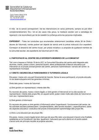 Generalitat de Catalunya
Departament d’Ensenyament
Escola Damià Mateu
Carrer Frederic Marès 52-56
08450 Llinars del Vallès
Tel. i Fax 93 841 09 85
ceipdamiamateu@xtec.cat
NOFC
Escola Damià Mateu
A més de la sanció corresponent i de les intervencions en xarxa pertinents, sempre es pot oferir
complementàriament, fins i tot en els casos més greus, la mediació escolar com a estratègia de
reparació o de reconciliació per tal de restablir la confiança entre les persones implicades.
EXPEDIENT : Totes les conductes que enumerades anteriorment (recollides article 38 de Drets i
deures de l'alumnat), només podran ser objecte de sanció amb la prèvia instrucció d'un expedient.
Correspon al director/a del centre incoar, per pròpia iniciativa o a proposta de qualsevol membre de
la comunitat escolar, els expedients de l'alumnat (art.41-48).
4. PARTICIPACIÓ AL CENTRE DELS DIFERENTS MEMBRES DE LA COMUNITAT
Tal i com s’exposa a l’Artícle 19 de la LEC, la Comunitat Educativa del centre està integrada pels
alumnes, mares, pares o tutors, personal docent, altres professionals d’atenció educativa que
intervenen en el procés d’ensenyament del centre, personal d’administració i serveis del centre i la
representació municipal.
4.1 DRETS I DEURES DELS PARES/MARES O TUTORS/ES LEGALS
Els pares i mares són una part fonamental de l’escola. Sense la seva participació, el procés educatiu
no es desenvoluparia amb les garanties mínimes.
Drets dels pares i mares de l’alumnat:
a) Dret genèric en representació i interès dels fills:
Es reconeix als pares, mares o tutors legals un dret genèric d’intervenció en la vida escolar en
representació i interès dels propis fills; en aquest sentit, poden instar molts dels drets de l’alumnat en
nom seu i representació seva.
b) Dret genèric d’informació:
Es reconeix als pares un dret genèric d’informació sobre l’organització i funcionament del centre, de
les activitats escolars,extraescolars i complementàries, dels serveis escolars i, expecíficament, sobre
els aspectes educatius i avaluatius del procés d’ensenyament aprenentatge dels propis fills.
c) Dret a una educació per als propis fills:
Els pares, mares o tutors legals tenen dret que els seus fills rebin una educació d’acord a les finalitats
establertes en la Constitució i les lleis. Igualment, l’educació que se’ls oferirà en el centre estarà
d’acord amb els principis recollits al projecte educatiu.
 