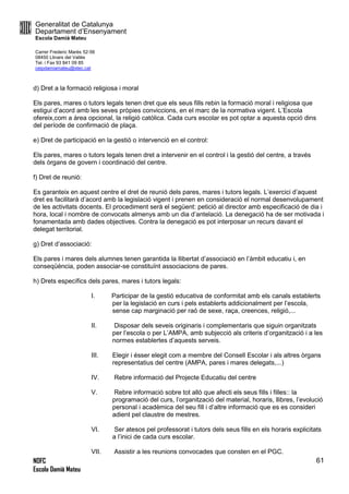 Generalitat de Catalunya
Departament d’Ensenyament
Escola Damià Mateu
Carrer Frederic Marès 52-56
08450 Llinars del Vallès
Tel. i Fax 93 841 09 85
ceipdamiamateu@xtec.cat
NOFC
Escola Damià Mateu
61
d) Dret a la formació religiosa i moral
Els pares, mares o tutors legals tenen dret que els seus fills rebin la formació moral i religiosa que
estigui d’acord amb les seves pròpies conviccions, en el marc de la normativa vigent. L’Escola
ofereix,com a àrea opcional, la religió catòlica. Cada curs escolar es pot optar a aquesta opció dins
del període de confirmació de plaça.
e) Dret de participació en la gestió o intervenció en el control:
Els pares, mares o tutors legals tenen dret a intervenir en el control i la gestió del centre, a través
dels òrgans de govern i coordinació del centre.
f) Dret de reunió:
Es garanteix en aquest centre el dret de reunió dels pares, mares i tutors legals. L’exercici d’aquest
dret es facilitarà d’acord amb la legislació vigent i prenen en consideració el normal desenvolupament
de les activitats docents. El procediment serà el següent: petició al director amb especificació de dia i
hora, local i nombre de convocats almenys amb un dia d’antelació. La denegació ha de ser motivada i
fonamentada amb dades objectives. Contra la denegació es pot interposar un recurs davant el
delegat territorial.
g) Dret d’associació:
Els pares i mares dels alumnes tenen garantida la llibertat d’associació en l’àmbit educatiu i, en
conseqüència, poden associar-se constituïnt associacions de pares.
h) Drets específics dels pares, mares i tutors legals:
I. Participar de la gestió educativa de conformitat amb els canals establerts
per la legislació en curs i pels establerts addicionalment per l’escola,
sense cap marginació per raó de sexe, raça, creences, religió,...
II. Disposar dels seveis originaris i complementaris que siguin organitzats
per l’escola o per L’AMPA, amb subjecció als criteris d’organització i a les
normes establertes d’aquests serveis.
III. Elegir i ésser elegit com a membre del Consell Escolar i als altres òrgans
representatius del centre (AMPA, pares i mares delegats,...)
IV. Rebre informació del Projecte Educatiu del centre
V. Rebre informació sobre tot allò que afecti els seus fills i filles:: la
programació del curs, l’organització del material, horaris, llibres, l’evolució
personal i acadèmica del seu fill i d’altre informació que es es consideri
adient pel claustre de mestres.
VI. Ser atesos pel professorat i tutors dels seus fills en els horaris explicitats
a l’inici de cada curs escolar.
VII. Assistir a les reunions convocades que consten en el PGC.
 