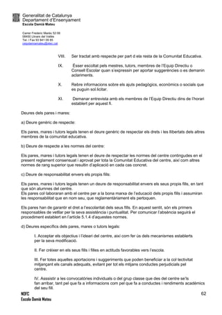 Generalitat de Catalunya
Departament d’Ensenyament
Escola Damià Mateu
Carrer Frederic Marès 52-56
08450 Llinars del Vallès
Tel. i Fax 93 841 09 85
ceipdamiamateu@xtec.cat
NOFC
Escola Damià Mateu
62
VIII. Ser tractat amb respecte per part d ela resta de la Comunitat Educativa.
IX. Ésser escoltat pels mestres, tutors, membres de l’Equip Directiu o
Consell Escolar quan s’expressin per aportar suggerències o es demanin
aclariments.
X. Rebre informacions sobre els ajuts pedagògics, econòmics o socials que
es puguin sol.licitar.
XI. Demanar entrevista amb els membres de l’Equip Directiu dins de l’horari
establert per aquest fi.
Deures dels pares i mares:
a) Deure genèric de respecte:
Els pares, mares i tutors legals tenen el deure genèric de respectar els drets i les llibertats dels altres
membres de la comunitat educativa.
b) Deure de respecte a les normes del centre:
Els pares, mares i tutors legals tenen el deure de respectar les normes del centre contingudes en el
present reglament consensuat i aprovat per tota la Comunitat Educativa del centre, així com altres
normes de rang superior que resultin d’aplicació en cada cas concret.
c) Deure de responsabilitat envers els propis fills:
Els pares, mares i tutors legals tenen un deure de responsabilitat envers els seus propis fills, en tant
que són alumnes del centre.
Els pares col·laboraran amb el centre per a la bona marxa de l’educació dels propis fills i assumiran
les responsabilitat que en nom seu, que reglamentàriament els pertoquen.
Els pares han de garantir el dret a l’escolaritat dels seus fills. En aquest sentit, són els primers
responsables de vetllar per la seva assistència i puntualitat. Per comunicar l’absència seguirà el
procediment establert en l’artícle 5.1.4 d’aquestes normes.
d) Deures específics dels pares, mares o tutors legals:
I. Acceptar els objectius i l’ideari del centre, així com fer ús dels mecanismes establerts
per la seva modificació.
II. Fer créixer en els seus fills i filles en actituds favorables vers l’escola.
III. Fer totes aquelles aportacions i suggeriments que poden beneficiar a la col·lectivitat
mitjançant els canals adequats, evitant per tot els mtijans conductes perjudicials pel
centre.
IV. Asssistir a les convocatòries individuals o del grup classe que des del centre se’ls
fan arribar, tant pel que fa a informacions com pel que fa a conductes i rendiments acadèmics
del seu fill.
 