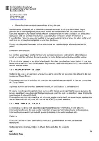 Generalitat de Catalunya
Departament d’Ensenyament
Escola Damià Mateu
Carrer Frederic Marès 52-56
08450 Llinars del Vallès
Tel. i Fax 93 841 09 85
ceipdamiamateu@xtec.cat
NOFC
Escola Damià Mateu
64
 I les entrevistes que siguin necessàries al llarg del curs.
Des del centre es vetllarà per la coordinació entre els tutors en el cas que els alumnes tinguin
germans en el centre per poder preveure un mateix dia d’entrevista en els períodes intensius.
Els tutors diposen d’un portafoli d’entrevistes on es recolliran els resums i acords de les entrevistes
realitzades amb les famílies dels alumnes. Aquests fulls d’entrevistes aniran directament a
l’ expedient de l’ alumne abans de finalitzar el curs, promocionant amb el grup. Els tutors portaran el
control de les entrevistes realitzades en una llista de classe.
En cap cas, els pares i les mares podran interrompre les classes ni pujar a les aules sense cita
prèvia.
Entrevistes amb direcció:
Les famílies que creguin oportú mantenir una reunió amb direcció, caldrà anar a administració i
omplir un model de sol·licitud de reunió, anotant el motiu de la mateixa i la disponibilitat horària.
L’Administrativa passarà la sol·licitud a la direcció , tenint en compte el seu horari d’atenció, que serà
la que marcarà el dia i l’hora de la trobada. Seguidament, serà l’administrativa qui ho comunicarà a la
família telefònicament.
4.2.2. REUNIONS D’INICI DE CURS
Cada inici de curs es programaran una reunions per a presentar els aspectes més rellevants del curs
i presentar l’Equip Docent.
En aquestes reunions hi assistiran els tutors/es, els especialistes que calgui i, si s’escau, un membre
de l’Equip Directiu.
Aquestes reunions es faran fora de l’horari escolar, un cop acabada la jornada lectiva.
Hi ha una reunió específica per als nous alumnes d’EI 3 anys que s’organitza la segona quinzena de
juny on s’expliquen aspectes organitzatius relacionats en el nou curs i on assisteix l’ equip directiu i la
coordinadora d’ educació Infantil.
En aquestes reunions caldrà explicar els mínims a assolir a cada nivell, els percentatges o valors dels
ítems d’avaluació dels informes, informar de les NOFC (penjades a la web),
4.2.3. WEB I BLOCS DE L’ESCOLA.
L’ escola disposa d’una web actualitzada per la coordinadora d’ informàtica. Conté totes les
informacions rellevants del curs escolar (calendari, programa d’activitats del curs, festes escolars,
informació preinscripció i matriculació, avisos de direcció, informacions actuals, etc).
Els blocs:
El bloc de l’escola és l’eina de difusió i comunicació que té el centre a través de les noves
tecnologies.
Cada cicle també té el seu bloc on fa difusió de les activitats del seu cicle.
 