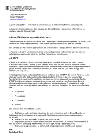 Generalitat de Catalunya
Departament d’Ensenyament
Escola Damià Mateu
Carrer Frederic Marès 52-56
08450 Llinars del Vallès
Tel. i Fax 93 841 09 85
ceipdamiamateu@xtec.cat
NOFC
Escola Damià Mateu
65
Aquest curs (2013/14) s’ha iniciat la comunicació via e-mail amb les famílies (projecte pilot).
Actualment les convocatòries dels claustre, de Consell Escolar i les reunions informatives, es
realitzen a través d’aquest mitjà.
4.2.4. ALTRES (agenda, correu electrònic, etc...).
Tots els alumnes de l’ escola hauran de tenir l’agenda escolar del curs corresponent, per tal de poder
anotar-hi les feines i esdeveniments i com a canal de comunicació diària amb les famílies.
Les famílies que ho sol·licitin podran rebre els comunicats de l’ escola a través de correu electrònic.
A l’escola es fa servir un sistema mixt. Els comunicats generals poden arribar per mail però les
autoritzacions que han de signar les famílies s’enviaran en format paper.
4.3. AMPA
L’Associació de Mares i Pares d’Alumnes (AMPA), és un col·lectiu format per pares i mares
d’alumnes matriculats a l’escola, que es regeix d’acord amb els seus estatuts tot respectant les
Normes d’Organització i Funcionament del centre. Aquestes associacions estan regulades pels seus
propis estatuts i tenen com a referència normativa el Decret 202/1987, de 19 de maig (DOGC
núm.854, de19.6.1987).
Tots els pares i mares poden escollir lliurement pertànyer o no a l’AMPA del centre. Per a ser soci o
sòcia de l’AMPA s’ha d’abonar la quota estipulada abans de l’inici de curs. El pagament es
farà de la manera que l’AMPA estableixi, comptant que només es pagarà una quota per família.
L’AMPA serà governada per una junta de pares que serà elegida en una Assemblea General
Ordinària dels pares i mares que tindrà lloc el primer trimestre del curs. El mandat de la junta
directiva serà per dos anys podent seer reelegits els membres de la junta. La Junta estarà formada
per:
 1 president
 1 secretari/a
 1 tresorer/a
 Vocals
Les funcions més rellevants de l’AMPA:
 Col·laborar en les activitats educatives del centre i cooperar amb el Consell Escolar en
l’elaboració de directrius per a la programació d’activitats complementàries, extraescolars o
de serveis.
 Col·laborar amb l’escola en la gestió dels llibres de text.
 Organitzar, gestionar i supervisar les activitats extraescolars i el servei d’acollida obertes a
tots els alumnes sense cap discriminació per sexe, raça, religió o poder adquisitiu.
 Promoure la representació i la participació dels pares i mares en el Consell Escolar.
 