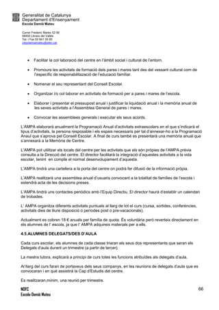 Generalitat de Catalunya
Departament d’Ensenyament
Escola Damià Mateu
Carrer Frederic Marès 52-56
08450 Llinars del Vallès
Tel. i Fax 93 841 09 85
ceipdamiamateu@xtec.cat
NOFC
Escola Damià Mateu
66
 Facilitar la col·laboració del centre en l’àmbit social i cultural de l’entorn.
 Promoure les activitats de formació dels pares i mares tant des del vessant cultural com de
l’específic de responabilitazació de l’educació famíliar.
 Nomenar el seu representant del Consell Escolar.
 Organitzar i/o col·laborar en activitats de formació per a pares i mares de l’escola.
 Elaborar i presentar el pressupost anual i justificar la liquidació anual i la memòria anual de
les seves activitats a l’Assemblea General de pares i mares.
 Convocar les assemblees generals i executar els seus acords.
L’AMPA elaborarà anualment la Programació Anual d’activitats extraescolars en el que s’indicarà el
tipus d’activitats, la persona resposable i els espais necessaris per tal d’annexar-ho a la Programació
Anaul que s’aprova pel Consell Escolar. A final de curs també es presentarà una memòria anual que
s’annexarà a la Memòria de Centre.
L’AMPA pot utilitzar els locals del centre per les activitats que els són pròpies de l’AMPA prèvia
consulta a la Direcció del centre. El director facilitarà la integració d’aquestes activitats a la vida
escolar, tenint en compte el normal desenvolupament d’aquesta.
L’AMPA tindrà una cartellera a la porta del centre on podrà fer difusió de la informació pròpia.
L’AMPA realitzarà una assemblea anual d’usuaris convocant a la totalitat de famílies de l’escola i
estendrà acta de les decisions preses.
L’AMPA tindrà uns contactes periòdics amb l’Equip Directiu. El director haurà d’establir un calendari
de trobades.
L’ AMPA organitza diferents activitats puntuals al llarg de tot el curs (cursa, sortides, conferències,
activitats dies de lliure disposició o períodes post o pre-vacacionals).
Actualment es cobren 18 € anuals per família de quota. És voluntària però reverteix directament en
els alumnes de l’ escola, ja que l’ AMPA adquireix materials per a ells.
4.5.ALUMNES DELEGATS/DES D’AULA
Cada curs escolar, els alumnes de cada classe triaran els seus dos representants que seran els
Delegats d’aula durant un trimestre (a partir de tercer).
La mestra tutora, explicarà a principi de curs totes les funcions atribuïdes als delegats d’aula.
Al llarg del curs faran de portaveus dels seus companys, en les reunions de delegats d’aula que es
convocaran i en què assistirà la Cap d’Estudis del centre.
Es realitzaran,mínim, una reunió per trimestre.
 