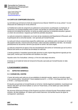 Generalitat de Catalunya
Departament d’Ensenyament
Escola Damià Mateu
Carrer Frederic Marès 52-56
08450 Llinars del Vallès
Tel. i Fax 93 841 09 85
ceipdamiamateu@xtec.cat
NOFC
Escola Damià Mateu
67
4.6 CARTA DE COMPROMÍS EDUCATIU
La normativa que emmarca la Carta de compromís és el Decret 102/2010 en el seu article 7 i la Llei
d’Educació de Catalunya en el seu article 20.
La finalitat de la carta de compromís es potenciar la comunicació, la participació, la implicació, el
compromís i la corresponsabilitat entre el centre i les famílies en l’educació dels infants. Amb el
compromís formalitzat de la família i el centre es pretén potenciar la complicitat educativa i garantir
un entorn de convivència i respecte que faciliti les activitats educatives.
La carta de compromís s’elaborarà, en el marc de les orientacions del Departament d’Educació, amb
la participació de la comunitat escolar, i són aprovats pel Consell Escolar.
La carta pot incloure compromisos específics addicionals, que ambdues parts convinguin en el marc
del projecte educatiu i d’acord amb els principis i valors educatius establerts a les lleis, i és revisada
periòdicament en els termes i terminis que acordin el centre i els tutors legals.
La carta de compromís es signa a l’inici de l’escolarització del centre en l’entrevista que es fa amb la
Direcció del centre en el moment de formalitzar la matrícula.
L’escola guardarà a l’expedient personal dels alumnes la carta original degudament signada per les
dues parts, mentre que a les famílies se’ls facilitarà una còpia.
Aquesta carta s’ha d’actualitzar, almenys, a l’inici de cada etapa educativa.
A l’annex ve el model de Carta de Compromís Educatiu aprovada per Consell Escolar en data
24/01/2013.
5. FUNCIONAMENT GENERAL
5.1. ASPECTES GENERALS
5.1.1.HORARI DEL CENTRE
L’horari del centre serà cada any el que estableixi el calendari escolar, segons la normativa vigent,
com a escola pública. Actualment l’ horari establert és de 9 h. a 12’30 h. a la franja del matí i de 15 h.
a 16’30 h. a la franja de la tarda.
El claustre pot sol·licitar al Consell Escolar en la forma i tràmits legalment establerts, l’autorització del
director dels SSTT per tal de realitzar un canvi en l’horari lectiu, en les dades que cada calendari
escolar estableixi.
Els alumnes d’Educació Primària (Cicle Superior) que facin el Suport Escolar Personalitzat matinal
entraran, els dies establerts, 45’ abans que la resta d’alumnat. Les famílies hauran de signar la
corresponent autorització.
 