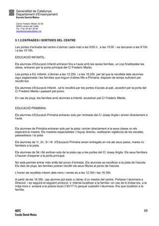 Generalitat de Catalunya
Departament d’Ensenyament
Escola Damià Mateu
Carrer Frederic Marès 52-56
08450 Llinars del Vallès
Tel. i Fax 93 841 09 85
ceipdamiamateu@xtec.cat
NOFC
Escola Damià Mateu
68
5.1.2.ENTRADES I SORTIDES DEL CENTRE
Les portes d’entrada del centre s’obriran cada matí a les 9’00 h., a les 15’00 i es tancaran a les 9’10h
i a les 15’10h.
EDUCACIÓ INFANTIL:
Els alumnes d’Educació Infantil entraran fins a l’aula amb les seves famílies, un cop finalitzades les
obres, entraran per la porta principal del C/ Frederic Marés.
Les portes a Ed. Infantil, s’obriran a les 12:25h. i a les 16:25h. per tal que la recollida dels alumnes
sigui esglaonada i les famílies que tinguin d’altres fills a Primària, disposin de temps suficient per
recollir-los.
Els alumnes d’Educació Infantil , se’ls recollirà per les portes d’accés al pati, accedint per la porta del
C/ Frederic Marés i passant pel porxo.
En cas de pluja, les famílies amb alumnes a Infantil, accediran pel C/ Frederic Marés.
EDUCACIÓ PRIMÀRIA:
Els alumnes d’Educació Primària entraran sols per l’entrada del C/ Josep Argila i aniran directament a
l’aula.
Els alumnes de Primària entraran sols per la pista i aniran directament a la seva classe on els
esperarà la mestra. Els mestres especialistes i l’equip directiu, realitzaran vigilància de les escales,
passadissos i la pista.
Els alumnes de 1r, 2n, 3r i 4t d’Educació Primària seran entregats en mà als seus pares, mares i/o
familiars a la pista.
Els alumnes de 5è i 6è sortiran sols de la pista cap a les portes del C/ Josep Argila. Els seus familiars
s’hauran d’esperar a la porta principal.
No està permès entrar més enllà del porxo d’entrada. Els alumnes es recolliran a la pista de l’escola.
Els dies de pluja, les famílies podran recollir els seus fills/es al porxo de l’escola.
L’horari de recollida màxim dels nens i nenes és a les 12:35h i les 16:35h.
A partir de les 16:35h. cap alumne pot estar a càrrec d’un mestre del centre. Portaran l’alumne/a a
Direcció i es seguirà el següent protocol: s’ intenta localitzar a la família i en cas de lo trobar-los, a la
mitja hora s’ avisarà a la policia local (13h/17 h) perquè custodiïn l’alumne/a, fins que localitzin a la
família.
 