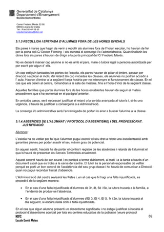 Generalitat de Catalunya
Departament d’Ensenyament
Escola Damià Mateu
Carrer Frederic Marès 52-56
08450 Llinars del Vallès
Tel. i Fax 93 841 09 85
ceipdamiamateu@xtec.cat
NOFC
Escola Damià Mateu
69
5.1.3 RECOLLIDA I ENTRADA D’ALUMNES FORA DE LES HORES OFICIALS
Els pares i mares que hagin de venir a recollir als alumnes fora de l’horari escolar, ho hauran de fer
per la porta dell C/ Doctor Fleming i els atendrà el conserge i/o l’administrativa. Quan finalitzin les
obres tots els pares s’hauran de dirigir a la porta principal del C/ Frederic Marés.
No es deixarà marxar cap alumne si no és amb el pare, mare o tutora legal o persona autoritzada per
per escrit per algun d’ ells.
Un cop estiguin tancades les portes de l’escola, els pares hauran de picar el timbre, passar per
direcció i explicar el motiu del retard.Un cop iniciades les classes, els alumnes no podran accedir a
l’ aula. Hauran d’entrar a la següent franja horària per no interompre el funcionament de classe. En el
cas que els deixin al centre, romandran a la sala de mestres, fins a l’hora d’inici de la següent classe.
Aquelles famílies que portin alumnes fora de les hores establertes hauran de seguir el mateix
procediment que s’ha esmentat en el paràgraf anterior.
En ambdós casos, serà necessari justificar el retard o la sortida avançada al tutor/a i, si és una
urgència, s’haurà de justificar a consergeria o a Administració.
La conserge i/o administrativa serà l’encarregada de portar i/o anar a buscar l’alumne a la classe.
5.1.4.ABSÈNCIES DE L’ALUMNAT ( PROTOCOL D’ABSENTISME) I DEL PROFESSORAT.
JUSTIFICACIÓ
Alumnes:
L’escola ha de vetllar per tal que l’alumnat pugui exercir el seu dret a rebre una escolarització amb
garanties plenes per poder assolir el seu màxim grau de potencial.
En aquest sentit, l’escola ha de portar el control i registre de les absències i retards de l’alumnat el
qua ls’haurà de presentar als Serveis Territorials anualment.
Aquest control haurà de ser acurat i es portarà a terme diàriament, al matí i a la tarda a través d’un
document excel que es troba a la xarxa del centre. El tutor és la personal responsable de vetllar
perquè es porti un bon control de l’assistència del seu grup-classe i ho haurà de comunicar a Direcció
quan no pugui reconduir l’estat d’absència.
L’Administració del centre revisarà les llistes i, en el cas que hi hagi una falta injustificada, es
procedirà de la següent manera:
 En el cas d’una falta injustificada d’alumnes de 3r, 4t, 5è i 6è, la tutora trucarà a la família, a
l’endemà de produir-se l’absència.
 En el cas d’una falta injustificada d’alumnes d’EI 3, EI 4, EI 5, 1r i 2n, la tutora trucarà al
dia següent, si encara resta com a falta injustificada.
En el cas que algun alumne presenti un absentisme significatiu i no estigui justificat s’iniciarà el
protocol d’absentisme acordat per tots els centres educatius de la població (veure protocol
 
