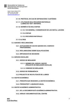 Generalitat de Catalunya
Departament d’Ensenyament
Escola Damià Mateu
Carrer Frederic Marès 52-56
08450 Llinars del Vallès
Tel. i Fax 93 841 09 85
ceipdamiamateu@xtec.cat
NOFC
Escola Damià Mateu
7
5.1.10. PROTOCOL EN CAS DE SEPARACIONS I CUSTÒDIES
5.1.11. UTILITZACIÓ DELS RECURSOS MATERIALS:
LLIBRES DE TEXT I MATERIAL
5.1.12. NORMÉS D’ÚS DELS ESPAIS
5.1.12.1 ÚS GENERAL I CONSERVACIÓ DE LES INSTAL·LACIONS
5.1.12.2 ESPAIS
5.1.12.3 RECURSOS MATERIALS
5.1.13 ALTRES
5.2. QUEIXES I RECLAMACIONS
5.2.1. ACTUACIONS EN CAS DE QUEIXES DE L’EXERCICI
PROFESSIONAL
5.2.2. RECLAMACIONS SOBRE QUALIFICACIONS
5.2.3. IMPUGNACIÓ DE DECISIONS
5.3. SERVEIS ESCOLARS
5.3.1. SERVEI DE MENJADOR
5.3.1.1. NORMES DEL SERVEI I GESTIÓ
(PROJECTE DE MENJADOR ESCOLAR)
5.3.1.2. COMISSIÓ DE MENJADOR.
5.3.2. SERVEI DE PERMANÈNCIA
5.3.3 PROJECTE DE REUTILITZACIÓ DE LLIBRES
5.4. GESTIÓ ECONÒMICA
5.4.1. PRINCIPIS QUE REGEIXEN LA GESTIÓ ECONÒMICA
5.4.2. PRESSUPOST I LIQUIDACIÓ ANUAL
5.5. GESTIÓ ACADÈMICO ADMINISTRATIVA
5.5.1. DE LA DOCUMENTACIÓ ACADÈMICO-ADMINISTRATIVA
5.5.2. ARXIUS I DOCUMENTACIÓ DEL CENTRE
 