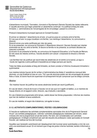 Generalitat de Catalunya
Departament d’Ensenyament
Escola Damià Mateu
Carrer Frederic Marès 52-56
08450 Llinars del Vallès
Tel. i Fax 93 841 09 85
ceipdamiamateu@xtec.cat
NOFC
Escola Damià Mateu
70
d’absentisme municipal). Tanmateix, s’enviarà a l’Ajuntament (Serveis Socials) les dades rellevants
d’ aquells alumnes que hagin presentat un absentisme continuat i no justificat al llarg de cada
trimestre. L’ adminsitrativa és l’encarregada de fer el buidatge i passar-lo a direcció.
Protocol d’absentisme municipal (aprovat en Consell Escolar):
El primer en detectar l’ absentisme és el tutor, el qual es posa en contacte amb la família.
En cas que el tutor no pugui localitzar a la família, i es mantingui l’absentisme, ho comunicarà a
direcció.
Direcció envia una carta certificada per citar els pares.
Si no es presenten, es convoca la Comissió d’ Absentisme (direcció i Serveis Socials) per intentar
entrevistar-se de nou amb la família. Si llavors la família no es presenta, la comissió decideix les
mesures a prendre.
Si encara no es presenta la família, es comunica a la Inspecció Educativa i a la Fiscalia de Menors.
En els casos de retards continus, l’escola decidirà com actuar i s’exposarà la situació a Serveis
Socials.
Les famílies han de justificar per escrit totes les absències en el centre (a la tutora), ja sigui a
través de l’agenda o amb justificant d’assistència al metge (sempre per escrit).
Totes les faltes acumulades al llarg del trimestre, es faran constar a l’informe d’avaluació trimestral o
qudrimestral.
Les mestres tutores hauran de fer arribar a l’administrativa les llistes d’ assistència mensual dels
alumnes, un cop finalitzat el mes en curs. Tot i que els alumnes poden ser els encarregats de passar
llista a l’aula, la tutora haurà de supervisar el corresponent full per comprovar que tot estigui correcte.
Mestres:
Els mestres hauran de justificar les seves absències també per escrit (justificant).
En cas de retard, s’haurà de trucar a l’escola i en el cas que no li agafin el telèfon, a un membre de
l’equip directiu en el següent ordre: direcció, cap d’estudis o secretària.
En cas d’absència programada amb temps, caldrà deixar les feines preparades i informar als mestres
que han de realitzar la seva substitució.
En cas de malaltia, el segon dia d’absència, cal agafar la baixa.
5.1.5. ACTIVITATS COMPLEMENTÀRIES, FESTES I CELEBRACIONS
A l’escola es realitzaran les activitats complementàries aprovades dins de la Programació General
Anual. Les sortides pedagògiques, colònies i activitats pedagògiques realizades per tercers, estan
incloses dins de la programació anual del centre. Per tant, són considerades com activitats
pedagògiques i d’obligat compliment per part del claustre de professors i estar aprovades en Consell
Escolar, per realitzar-se fora del municipi.
Aquelles que necessitin autorització per desplaçament del municipi seran autoritzades a inici de curs
amb una autorització anual. En el moment que s’hagi de portar a terme l’activitat, també s’informarà a
 