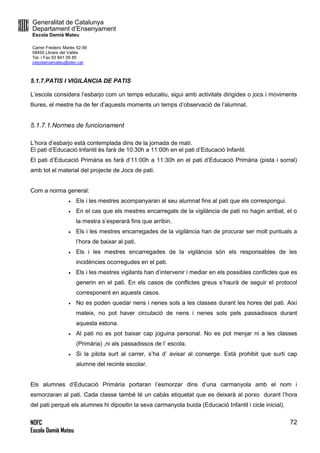 Generalitat de Catalunya
Departament d’Ensenyament
Escola Damià Mateu
Carrer Frederic Marès 52-56
08450 Llinars del Vallès
Tel. i Fax 93 841 09 85
ceipdamiamateu@xtec.cat
NOFC
Escola Damià Mateu
72
5.1.7.PATIS I VIGILÀNCIA DE PATIS
L’escola considera l’esbarjo com un temps educatiu, sigui amb activitats dirigides o jocs i moviments
lliures, el mestre ha de fer d’aquests moments un temps d’observació de l’alumnat.
5.1.7.1.Normes de funcionament
L’hora d’esbarjo està contemplada dins de la jornada de matí.
El pati d’Educació Infantil és farà de 10:30h a 11:00h en el pati d’Educació Infantil.
El pati d’Educació Primària es farà d’11:00h a 11:30h en el pati d’Educació Primària (pista i sorral)
amb tot el material del projecte de Jocs de pati.
Com a norma general:
 Els i les mestres acompanyaran al seu alumnat fins al pati que els correspongui.
 En el cas que els mestres encarregats de la vigilància de pati no hagin arribat, el o
la mestra s’esperarà fins que arribin.
 Els i les mestres encarregades de la vigilància han de procurar ser molt puntuals a
l’hora de baixar al pati.
 Els i les mestres encarregades de la vigilància són els responsables de les
incidències ocorregudes en el pati.
 Els i les mestres vigilants han d’intervenir i mediar en els possibles conflictes que es
generin en el pati. En els casos de conflictes greus s’haurà de seguir el protocol
corresponent en aquests casos.
 No es poden quedar nens i nenes sols a les classes durant les hores del pati. Així
mateix, no pot haver circulació de nens i nenes sols pels passadissos durant
aquesta estona.
 Al pati no es pot baixar cap joguina personal. No es pot menjar ni a les classes
(Primària) ,ni als passadissos de l’ escola.
 Si la pilota surt al carrer, s’ha d’ avisar al conserge. Està prohibit que surti cap
alumne del recinte escolar.
Els alumnes d’Educació Primària portaran l’esmorzar dins d’una carmanyola amb el nom i
esmorzaran al pati. Cada classe també té un cabàs etiquetat que es deixarà al porxo durant l’hora
del pati perquè els alumnes hi dipositin la seva carmanyola buida (Educació Infantil i cicle inicial).
 