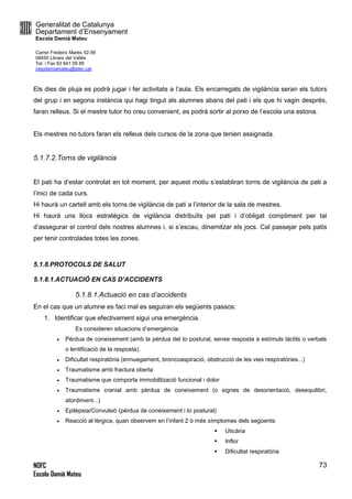 Generalitat de Catalunya
Departament d’Ensenyament
Escola Damià Mateu
Carrer Frederic Marès 52-56
08450 Llinars del Vallès
Tel. i Fax 93 841 09 85
ceipdamiamateu@xtec.cat
NOFC
Escola Damià Mateu
73
Els dies de pluja es podrà jugar i fer activitats a l’aula. Els encarregats de vigilància seran els tutors
del grup i en segona instància qui hagi tingut als alumnes abans del pati i els que hi vagin després,
faran relleus. Si el mestre tutor ho creu convenient, es podrà sortir al porxo de l’escola una estona.
Els mestres no tutors faran els relleus dels cursos de la zona que tenien assignada.
5.1.7.2.Torns de vigilància
El pati ha d’estar controlat en tot moment, per aquest motiu s’establiran torns de vigilància de pati a
l’inici de cada curs.
Hi haurà un cartell amb els torns de vigilància de pati a l’interior de la sala de mestres.
Hi haurà uns llocs estratègics de vigilància distribuïts pel pati i d’obligat compliment per tal
d’assegurar el control dels nostres alumnes i, si s’escau, dinamitzar els jocs. Cal passejar pels patis
per tenir controlades totes les zones.
5.1.8.PROTOCOLS DE SALUT
5.1.8.1.ACTUACIÓ EN CAS D’ACCIDENTS
5.1.8.1.Actuació en cas d’accidents
En el cas que un alumne es faci mal es seguiran els següents passos:
1. Identificar que efectivament sigui una emergència.
Es consideren situacions d’emergència:
 Pèrdua de coneixement (amb la pèrdua del to postural, sense resposta a estímuls tàctils o verbals
o lentificació de la resposta).
 Dificultat respiratòria (ennuegament, broncoaspiració, obstrucció de les vies respiratòries...)
 Traumatisme amb fractura oberta
 Traumatisme que comporta immobilització funcional i dolor
 Traumatisme cranial amb pèrdua de coneixement (o signes de desorientació, desequilibri,
atordiment...)
 Epilèpsia/Convulsió (pèrdua de coneixement i to postural)
 Reacció al·lèrgica, quan observem en l’infant 2 ò més símptomes dels següents:
 Uticària
 Inflor
 Dificultat respiratòria
 