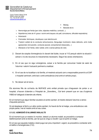 Generalitat de Catalunya
Departament d’Ensenyament
Escola Damià Mateu
Carrer Frederic Marès 52-56
08450 Llinars del Vallès
Tel. i Fax 93 841 09 85
ceipdamiamateu@xtec.cat
NOFC
Escola Damià Mateu
74
 Mareig
 Baixada de to
 Hemorràgia per ferida (per vidre, objectes metàl.lics, contusió...)
 Hipertèrmia (més de 41 graus i sovint amb taques a la pell, convulsions, dificultat respiratòria)
 Intoxicació
 Cremades: tèrmiques, càustiques o per electrocució.
 Trastorn sobtat de la conducta (al.lucinacions, llenguatge incoherent, idees delirants, amb molta
agressivitat, brot psicòtic, conducta asocial, comportament dissociatiu...)
 Afectació a l’ull: ferida, dolor sobtat, amb o sense pèrdua de visió.
2. Davant de sospita d’emergència i/o davant del dubte, trucar al 112 perquè valorin la situació i
activar o no els recursos i/o mecanismes necessaris. Seguir les seves orientacions.
3. En el cas que no sigui emergència, avisar a la família per comunicar l’estat de salut de
l’alumne i valorin l’actuació pertinent a realitzar.
4. En el cas de no localitzar a la família, el mestre/a actuarà com a responsable porant-lo al CAP
o hospital caminant, amb taxi o amb ambulància (mai amb el vehicle propi).
5. No deixar sol al nen/a.
Els alumnes fills de col·lectiu de MUFACE amb entitat privada que s’haguessin de portar a un
hospital, s’hauran d’atendre a l’Hospital de _Granollers_. Cal tenir present que en cas d’urgència
l’ABS té l’obligació d’atendre als infants.
En el moment que algun familiar acudeixi al centre sanitari, el mestre deixarà l’alumne a càrrec
d’aquesta persona.
Si cal desplaçar el ferit a un altre centre sanitari, ho haurà de fer el metge, una ambulància o els
propis pares, mai el mestre amb el seu cotxe.
5.1.8.2. ADMISSIÓ D’ALUMNES MALALTS
En el moment que un mestre i/o monitor, detecti un alumne malalt, es procedirà a contactar
telefònicament amb la família, per tal que es vingui a recollir i que el portin al metge.
En el cas que aquesta malatia o lesió pugui ser prou important i urgent, es procedirà a contactar amb
el telèfon d’emergències (112).
 