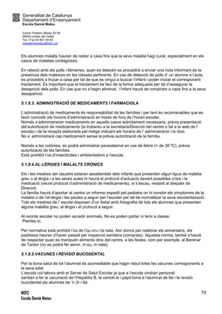 Generalitat de Catalunya
Departament d’Ensenyament
Escola Damià Mateu
Carrer Frederic Marès 52-56
08450 Llinars del Vallès
Tel. i Fax 93 841 09 85
ceipdamiamateu@xtec.cat
NOFC
Escola Damià Mateu
75
Els alumnes malalts hauran de restar a casa fins que la seva malatia hagi curat, especialment en els
casos de malaties contagioses.
En relació amb els polls i llèmenes, quan es detectin es procedirà a enviar una nota informant de la
presència dels mateixos en les classes pertinents. En cas de detecció de polls d’ un alumne a l’aula,
es procedirà a trucar a casa per tal de que es vingui a buscar l’infant i poder iniciar el corresponent
tractament. És important que el tractament es faci de la forma adequada per tal d’assegurar la
desaprició dels polls. En cas que no s’hagin eliminat, l’infant haurà de romandre a casa fins a la seva
desaparició.
5.1.8.3. ADMINISTRACIÓ DE MEDICAMENTS I FARMACIOLA
L’administració de medicaments és responsabilitat de les famílies i per tant és recomanables que es
facin coincidir els horaris d’administració en hores de fora de l’horari escolar.
Només s’adiministraran medicaments en aquells casos estrictament necessaris, prèvia presentació
del’autorització de medicaments (la trobareu a la secretaria/Direcció del centre o bé a la web de l’
escola) i de la recepta elaborada pel metge indicant els horaris de l’ administració i la dosi.
No s’ administrarà cap medicament sense la prèvia autorització de la família.
Només a les colònies, es podrà administrar paracetamol en cas de febre (+ de 38 ºC), prèvia
autorització de les famílies.
Està prohibit l’ús d’insecticides i ambientadors a l’escola.
5.1.8.4.AL·LÈRGIES I MALALTS CRÒNICS
Els i les mestres del claustre estaran assabentats dels infants que presenten algun tipus de malatia
greu o al·lèrgia i a les seves aules hi haurà el protocol d’actuació davant possibles crisis i la
medicació (veure protocol d’administració de medicaments), si s’escau, restarà al despatx de
Direcció.
La família haurà d’aportar al centre un informe expedit pel pediatre on hi constin els símptomes de la
malatia o de l’al·lèrgia i les pautes a seguir per l’escolar per tal de normalitzar la seva escolaritazació.
Tots els mestres de l’ escola disposen d’un llistat amb fotografia de tots els alumnes que presenten
alguna malaltia greu, al·lèrgia i el protocol a seguir.
Al recinte escolar no poden accedir anirmals. No es poden portar ni tenir a classe.
Plantes sí.
Per normativa està prohibit l’ús de l’ou cru i la nata. Així doncs per celebrar els aniversaris, els
pastissos hauran d’haver passat per inspecció sanitària (comprats). Aquesta norma, també s’haurà
de respectar quan es manipulin aliments dins del centre, a les festes, com per exemple, al Berenar
de Tardor (no es podrà fer servir, ni ou, ni nata).
5.1.8.5.VACUNES I REVISIÓ BUCODENTAL
Per la bona salut de tot l’alumnat és aconsellable que hagin rebut totes les vacunes corresponents a
la seva edat.
L’escola col·labora amb el Servei de Salut Escolar ja que a l’escola vindran personal
sanitari a fer la vacunació de l’Hepatitis B, la varicel.la i papil.loma a l’alumnat de 6è i la revisió
bucodental als alumnes de 1r,3r i 6è.
 