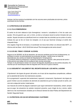 Generalitat de Catalunya
Departament d’Ensenyament
Escola Damià Mateu
Carrer Frederic Marès 52-56
08450 Llinars del Vallès
Tel. i Fax 93 841 09 85
ceipdamiamateu@xtec.cat
NOFC
Escola Damià Mateu
76
Amdues, tant les revisions bucodentals com les vacunes seran practicades als alumnes, prèvia
autorització de les famílies.
5.1.9.PROTOCOLS DE SEGURETAT
5.1.9.1.PLA D’EMERGÈNCIA
El centre ha de tenir elaborat el pla d’emergència i revisar-lo i actualitzar-lo a l’inici de cada curs
escolar. S’ha de garantir que, com a mínim, es farà un simulacre durant el primer trimestre del curs
escolar. Aquest simulacre es planificarà tenint en compte totes les activitats que es porten al centre,
incloses les que es fan en horari de menjador, en el cas que l’alumnat romangui al centre dins
d’aquesta franja.
Una vegada s’hagi fet el simulacre, el coordinador de riscos farà arribar a la direcció dels SSTT, un
informe amb les fitxes 1-26-27-28-29 del manual “Pla d’emergència del centre docent” .
5.1.9.2.ÚS DEL TÀBAC I CONSUM ALCOHOL
Segons la Llei 28/2005, de 26 de desembre, de mesures sanitàries per fer front al tabaquismes, es
prohibeix la venda i el submnistrament de productes de tabac, i també fumar en totes les
dependències des centres de treball del Departament d’ Ensenyament.
La prohibició afecta el professorat, el personal d’Administració i Serveis i altre personal del centre i
a tota persona que estigui dins de qualsevol dels recintes esmentats.
Tampoc no és permesa la venda ni el consum de begudes alcohòliques en els centres educatius. Es
recorda que són alcohòliques totes les begudes amb més de 0.5 graus d’alcohol.
5.1.9.3 SEGURETAT I SALUBRITAT DEL RECINTE ESCOLAR I LES INSTAL·LACIONS
L’Ajuntament i els òrgans de govern del centre, en el marc de les respectives competències, vetllaran
per la salubritat del recinte i les instal.lacions escolars.
En la programació i supervisió del manteniment, reparació i conservació, l’Ajuntament i els òrgans de
govern tindran cura de considerar els elements de salubritat de què ha d’estar proveït el centre, així
com de la neteja del recinte i instal.lacions.
Les mesures de control de plagues s’aplicaran quan siguin estrictament necessàries, evitant, sempre
que es pugui, les actuacions de caràcter merament preventiu; quan s’hagin de dur a terme, caldrà
atenir-se a les recomanacions dictades per la Direcció General de Salut Pública del Departament de
Sanitat i Seguretat Social.
5.1.10.PROTOCOL EN CAS DE SEPARACIONS I CUSTÒDIES
 