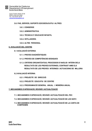 Generalitat de Catalunya
Departament d’Ensenyament
Escola Damià Mateu
Carrer Frederic Marès 52-56
08450 Llinars del Vallès
Tel. i Fax 93 841 09 85
ceipdamiamateu@xtec.cat
NOFC
Escola Damià Mateu
8
5.6. PAS, SERVEIS, SUPORTS SOCIOEDUCATIU I ALTRES
5.6.1. CONSERGE
5.6.2. ADMINISTRATIVA
5.6.3. TÈCNICA D’ EDUCACIÓ INFANTIL
5.6.4. VETLLADORA
5.6.5. ALTRE PERSONAL
6. AVALUACIÓ DEL CENTRE
6.1 AVALUACIÓ EXTERNA
6.1.1. PROVES DIAGNÒSTIQUES
6.1.2. PROVES DE COMPETÈNCIES BÀSIQUES
6.1.3. CRITERIS ORGANITZATIUS, PROCESSOS D’ANÀLISI INTERN DELS
RESULTATS DE LES PROVES EXTERNES, CONTRAST AMB ELS
RESULTATS DE LES PROVES INTERNES i ACTUACIONS DE MILLORA
6.2 AVALUACIÓ INTERNA
6.2.1. PROJECTE DE DIRECCIÓ
6.2.2. PROJECTE EDUCATIU DE CENTRE
6.2.3. PROGRAMACIÓ GENERAL ANUAL I MEMÒRIA ANUAL
7. MECANISMES D’APROVACIÓ, REVISIÓ I ACTUALITZACIÓ
7.1. MECANISMES D’APROVACIÓ, REVISIÓ I ACTUALITZACIÓ DEL PEC
7.2. MECANISMES D’APROVACIÓ, REVISIÓ I ACTUALITZACIÓ DE LES NOFC
7.3. MECANISMES D’APROVACIÓ, REVISIÓ I ACTUALITZACIÓ DE LA CARTA DE
COMPROMÍS
 