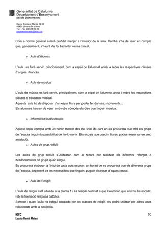 Generalitat de Catalunya
Departament d’Ensenyament
Escola Damià Mateu
Carrer Frederic Marès 52-56
08450 Llinars del Vallès
Tel. i Fax 93 841 09 85
ceipdamiamateu@xtec.cat
NOFC
Escola Damià Mateu
80
Com a norma general estarà prohibit menjar a l’interior de la sala. També s’ha de tenir en compte
que, generalment, s’haurà de fer l’activitat sense calçat.
 Aula d’idiomes:
L’aula es farà servir, principalment, com a espai on l’alumnat anirà a rebre les respectives classes
d’anglès i francès.
 Aula de música:
L’aula de música es farà servir, principalment, com a espai on l’alumnat anirà a rebre les respectives
classes d’educació músical.
Aquesta aula ha de disposar d’un espai lliure per poder fer danses, moviments...
Els alumnes hauran de venir amb roba còmode els dies que tinguin música.
 Informàtica/audiovisuals:
Aquest espai compta amb un horari marcat des de l’inici de curs on es procurarà que tots els grups
de l’escola tinguin la possibilitat de fer-lo servir. Els espais que quedin lliures, podran reservar-se amb
antelació.
 Aules de grup reduït:
Les aules de grup reduït s’utilitzaran com a recurs per realitzar els diferents reforços o
desdoblaments de grups quan calgui.
Es procurarà elaborar, a l’inici de cada curs escolar, un horari on es procurarà que els diferents grups
de l’escola, depenent de les necessitats que tinguin, puguin disposar d’aquest espai.
 Aula de Religió:
L’aula de religió està situada a la planta 1 i és l’espai destinat a que l’alumnat, que així ho ha escollit,
rebi la formació religiosa catòlica.
Sempre i quan l’aula no estigui ocupada per les classes de religió, es podrà utilitzar per altres usos
relacionats amb la docència.
 