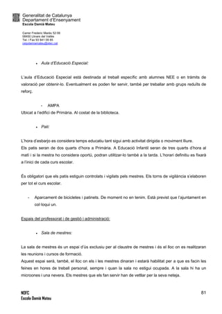 Generalitat de Catalunya
Departament d’Ensenyament
Escola Damià Mateu
Carrer Frederic Marès 52-56
08450 Llinars del Vallès
Tel. i Fax 93 841 09 85
ceipdamiamateu@xtec.cat
NOFC
Escola Damià Mateu
81
 Aula d’Educació Especial:
L’aula d’Educació Especial està destinada al treball específic amb alumnes NEE o en tràmits de
valoració per obtenir-lo. Eventualment es poden fer servir, també per treballar amb grups reduïts de
reforç.
- AMPA
Ubicat a l’edifici de Primària. Al costat de la biblioteca.
 Pati:
L’hora d’esbarjo es considera temps educatiu tant sigui amb activitat dirigida o moviment lliure.
Els patis seran de dos quarts d’hora a Primària. A Educació Infantil seran de tres quarts d’hora al
matí i si la mestra ho considera oportú, podran utilitzar-lo també a la tarda. L’horari definitiu es fixarà
a l’inici de cada curs escolar.
És obligatori que els patis estiguin controlats i vigilats pels mestres. Els torns de vigilància s’elaboren
per tot el curs escolar.
- Aparcament de bicicletes i patinets. De moment no en tenim. Està previst que l’ajuntament en
col·loqui un.
Espais del professorat i de gestió i administració:
 Sala de mestres:
La sala de mestres és un espai d’ús exclusiu per al claustre de mestres i és el lloc on es realitzaran
les reunions i cursos de formació.
Aquest espai serà, també, el lloc on els i les mestres dinaran i estarà habilitat per a que es facin les
feines en hores de treball personal, sempre i quan la sala no estigui ocupada. A la sala hi ha un
microones i una nevera. Els mestres que els fan servir han de vetllar per la seva neteja.
 
