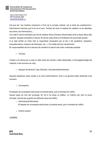 Generalitat de Catalunya
Departament d’Ensenyament
Escola Damià Mateu
Carrer Frederic Marès 52-56
08450 Llinars del Vallès
Tel. i Fax 93 841 09 85
ceipdamiamateu@xtec.cat
NOFC
Escola Damià Mateu
82
Cal que els i les mestres comprovin a l’inici de la jornada matinal i de la tarda les substitucions i
informacions diverses que hi ha en el suro. També cal mirar el calaixet de cadascú on es dipositen
els avisos, les informacions,...
A la sala hi haurà ordinadors per tal de realitzar feines diverses relacionades amb la tasca diària dels
mestres. Aquests ordinadors s’hauran de tancar cada tarda a la finalització de la jornada escolar.
A la sala també es troba tota la maquinària necessària per al dia a dia (guillotina, trepadora,
enquadernadora, màquina de fotocopiar, etc...). Cal vetllar pel seu manteniment.
És responsabilitat de tot el claustre de mantenir la sala el més neta i ordenada possible.
 Tutories:
Trobem una tutoria per a cada un dels cicles de l’escola i estan destinades a l’emmagatzematge del
material i a les reunions de cicle.
 Despatx de Direcció, Cap d’Estudis i Secretaria/Administrativa:
Aquests despatxos estan situats a la zona d’administració. Com a ús general estan destinats a les
reunions.
 Consergeria:
El despatx de consergeria està situat a la planta baixa, just a l’entrada de l’edifici.
Aquest espai és d’ús del conserge. En ell hi ha situat un telèfon, un intèrfon per obrir la porta
principal, armaris per guardar les diferents claus de l’edifici.
 Administració/Secretaria:
El despatx de consergeria està situat a la planta baixa, just a l’entrada de l’edifici.
 D’altres espais:
-Lavabos:
 