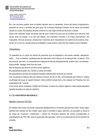 Generalitat de Catalunya
Departament d’Ensenyament
Escola Damià Mateu
Carrer Frederic Marès 52-56
08450 Llinars del Vallès
Tel. i Fax 93 841 09 85
ceipdamiamateu@xtec.cat
NOFC
Escola Damià Mateu
83
Els i les alumnes podran anar al lavabo sempre que ho necessitin, forma del temps d’exposicions,
posades en comú o acivitats del gran grup. En el temps d’esbarjo s’hauran de fer servir els lavabos
situats en el pati. Els lavabos del pati s’obriran un cop hagin entrat els alumnes a classe.
Cada cicle valorarà l’espai de temps des de que s’arriba de casa que és prudent que l’alumne resti
sense sortir de classe, a no ser que pateixi una anomalia concreta o es tingui puntualment una
necessitat. S’ha de procurar conscienciar l’alumnat de la importància de mantenir els lavabos nets i
de fer-ne un bon ús. Aquest tema es treballarà a cada tutoria i amb tots els mestres que hi treballen.
-Passadissos:
El passadís és un espai de trànsit de persones que es dirigeixen a les seves classes, despatxos,
patis, ... Com a mestres i professionals de l’educació s’ha d’educar en la tranquil·litat i el silenci. S’ha
de procurar, per tant, un comportament adequat en tots els desplaçaments, evitant crits i corredisses.
Està prohibit castigar nens fora de l’aula.
Mai es deixarà cap alumne sol fora sense vigilància.
Els passadissos poden ser, també un espai de treball.
Els passadissos serviran per exposar treballs realitzats pels alumnes de l’escola.
Les circulacions internes dins de l’escola s’hauran de fer en fila i acompanyats pel mestre o mestra
encarregat del grup en aquell moment. Està prohibit menjar tant a les classes de Primària com als
passadissos de l’ escola.
A les hores de les entrades a l’edifici de Primària, hi haurà un mestre vigilant a cada escala-passadís
(graella penjada a la sala de mestres).
5.1.12.3 RECURSOS MATERIALS:
Mobiliari i recursos TIC/TAC:
El mobiliari del centre ha d’estar relacionat detalladament a l’inventari general del centre. Quan algun
element del mobiliari es faci malbé, sigui robat o transferit a algun altre lloc, es procedirà a donar-lo
de baixa de l’inventari. L’elaboració i control de l’Inventari general del centre correspondrà al
coordinador/a de TIC-TAC sota la supervisió del secretari i amb la col·laboració de tot el claustre de
mestres.
 