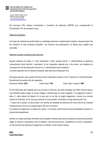Generalitat de Catalunya
Departament d’Ensenyament
Escola Damià Mateu
Carrer Frederic Marès 52-56
08450 Llinars del Vallès
Tel. i Fax 93 841 09 85
ceipdamiamateu@xtec.cat
NOFC
Escola Damià Mateu
84
Els recursos TAC estaran inventariats a l’inventari de l’aplicatiu GEPSE que correspondrà al
Coordinador TIC de mantenir al dia.
Material pedagògic:
A la sala de mestres es podrà trobar un prestatge destinat a material pels mestres. Aquest espai s’ha
de mantenir el més endreçat possible i cal retornar les publicacions i/o llibres que s’agafin per
consultar.
Material fungible socialitzat dels alumnes:
Aquest material es troba a l’ aula destinada a oferir aquest servei. L’ administrativa el gestiona
conjuntament amb direcció i secretaria. Si es necessita material per a les aules, cal emplenar el
corresponent full de demanda i lliurar-lo a l’ administrativa amb antelació.
L’escola adquireix tot el material necessari pels alumnes al llarg del curs.
Els pares abonen unes quotes de forma anual. Aquestes quotes s’ han d’ aprovar en Consell Escolar.
Actualment les quotes són les següents:
Educació Infantil: 80 € Cicle Inicial: 70€ Cicle mitjà i superior: 60€
El full informatiu del material del curs es lliura a final de curs amb l’entrega de l’últim informe (juny).
Les famílies poden pagar la quota íntegra o fraccionada en dues vegades. Un pagament durant l’
estiu i l’ altre abans de Nadal. En el cas que no es faci el segon pagament, s’envia una circular
avisant a la família. En el cas que comenci el curs escolar i la família no hagi abonat part o tot
l’ import de la quota, es farà arribar a la família (al despatx de direcció) els fulls amb tot el material
necessari per a tot el curs perquè siguin ells qui el comprin.
El material es paga fent un ingrès per caixer en compte corrent bancari amb titularitatde l’escola o a
través de transferència.
Només en casos puntuals (famílies sense targeta, famílies amb greus problemes econòmics) podran
pagar en efectiu a secretaria, tant el material, com les excursions. S’establirà un horari a secretaria i
un dia concret, per efectuar el pagament en efectiu i amb l’import exacte.
 