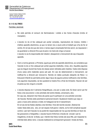 Generalitat de Catalunya
Departament d’Ensenyament
Escola Damià Mateu
Carrer Frederic Marès 52-56
08450 Llinars del Vallès
Tel. i Fax 93 841 09 85
ceipdamiamateu@xtec.cat
NOFC
Escola Damià Mateu
85
5.1.13 ALTRES
Famílies i alumnat:
 No està permès el consum de llaminadures i xiclets a les hores d’escola (inclòs el
menjador).
 L’escola no és el lloc adequat per portar consoles, reproductors de música, mòbils i
d’altres aparells electrònics, ja que no tenen res a veure amb el treball que s’ha de fer al
centre. En el cas de que els nens o nenes siguin enxampats fent-los servir, es requisaran i
es guardaran a direcció fins que el pare o la mare els vingui a buscar.
L’escola no es fa responsable del robatori, desaparició o trencament de cap d’aquests
aparells.
 Com a norma general, a Primària, igual que amb els aparells electrònics, es considera que
l’escola no és un lloc adequat per portar joguines (baldufes, nines, etc). Aquelles joguines
que es treguin durant les hores de classe seran retirades pels mestres. Cada cicle disposa
d’una caixa amb materials (jocs) pel pati. En cas de deteriorament o trencament, cal
notificar-ho a direcció per renovar-lo. Només en dates puntuals (després de Reis) i a
Educació Infantil es permetrà portar algun tipus de joguina prèvia notificació a les famílies.
Les joguines requisades, se les quedarà la mestra fins a final de trimestre. Hauran de ser
el pares qui les vinguin a recollir.
 L’escola disposa de 4 càmeres fotogràfiques, una per a cada cicle. Es faran servir per fer
fotos a les excursions i a les activitats del centre (festes, aniversaris, etc).
En cap cas, deixarem tirar fotos als pares que hi participin en una activitat concreta
de l’escola. Només està autoritzat el personal docent. Qualsevol mestre que vegi un
pare o mare amb càmera o mòbil, té l’obligació de fer-li l’advertiment.
En el cas de les festes obertes a les famílies i fora del recinte escolar, (festival de
nadal, festa dels avis, etc), en ser espais molt grans i oberts, es fa molt complicat aquest
control, i per tant l’escola no es podrà fer responsable de l’ús que les famílies en facin de
les gravacions o fotografies. L’escola haurà d’informar a través de circular i per la
megafonia, el dia de la festa, que intentin tirar fotos només als seus fills, per respectar la
intimitat dels altres nens. L’escola realitzarà la corresponent gravació i tirada de fotos.
 