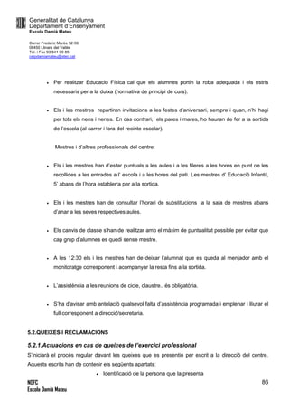 Generalitat de Catalunya
Departament d’Ensenyament
Escola Damià Mateu
Carrer Frederic Marès 52-56
08450 Llinars del Vallès
Tel. i Fax 93 841 09 85
ceipdamiamateu@xtec.cat
NOFC
Escola Damià Mateu
86
 Per realitzar Educació Física cal que els alumnes portin la roba adequada i els estris
necessaris per a la dutxa (normativa de principi de curs).
 Els i les mestres repartiran invitacions a les festes d’aniversari, sempre i quan, n’hi hagi
per tots els nens i nenes. En cas contrari, els pares i mares, ho hauran de fer a la sortida
de l’escola (al carrer i fora del recinte escolar).
Mestres i d’altres professionals del centre:
 Els i les mestres han d’estar puntuals a les aules i a les fileres a les hores en punt de les
recollides a les entrades a l’ escola i a les hores del pati. Les mestres d’ Educació Infantil,
5’ abans de l’hora establerta per a la sortida.
 Els i les mestres han de consultar l’horari de substitucions a la sala de mestres abans
d’anar a les seves respectives aules.
 Els canvis de classe s’han de realitzar amb el màxim de puntualitat possible per evitar que
cap grup d’alumnes es quedi sense mestre.
 A les 12:30 els i les mestres han de deixar l’alumnat que es queda al menjador amb el
monitoratge corresponent i acompanyar la resta fins a la sortida.
 L’assistència a les reunions de cicle, claustre.. és obligatòria.
 S’ha d’avisar amb antelació qualsevol falta d’assistència programada i emplenar i lliurar el
full corresponent a direcció/secretaria.
5.2.QUEIXES I RECLAMACIONS
5.2.1.Actuacions en cas de queixes de l’exercici professional
S’iniciarà el procés regular davant les queixes que es presentin per escrit a la direcció del centre.
Aquests escrits han de contenir els següents apartats:
 Identificació de la persona que la presenta
 