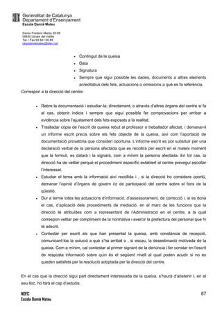 Generalitat de Catalunya
Departament d’Ensenyament
Escola Damià Mateu
Carrer Frederic Marès 52-56
08450 Llinars del Vallès
Tel. i Fax 93 841 09 85
ceipdamiamateu@xtec.cat
NOFC
Escola Damià Mateu
87
 Contingut de la queixa
 Data
 Signatura
 Sempre que sigui possible les dades, documents a altres elements
acreditatius dels fets, actuacions o omissions a què es fa referència.
Correspon a la direcció del centre:
 Rebre la documentació i estudiar-la; directament, o através d’altres òrgans del centre si fa
al cas, obtenir indicis i sempre que sigui possible fer comprovacions per arribar a
evidència sobre l’ajustament dels fets exposats a la realitat.
 Traslladar còpia de l’escrit de queixa rebut al professor o treballador afectat, i demanar-li
un informe escrit precís sobre els fets objecte de la queixa, així com l’aportació de
documentació provatòria que consideri oportuna. L’informe escrit es pot subsituir per una
declaració verbal de la persona afectada que es recollirà per escrit en el mateix moment
que la formuli, es datarà i la signarà, com a mínim la persona afectada. En tot cas, la
direcció ha de vetllar perquè el procediment específic establert al centre prevegui escoltar
l’interessat.
 Estudiar el tema amb la informació així recollida i , si la direcció ho considera oportú,
demanar l’opinió d’òrgans de govern i/o de participació del centre sobre el fons de la
qüestió.
 Dur a terme totes les actuacions d’informació, d’assessorament, de correcció i, si es dona
el cas, d’aplicació dels procediments de mediació, en el marc de les funcions que la
direcció té atribuïdes com a representant de l’Administració en el centre, a la qual
correspon vetllar pel compliment de la normativa i exercir la prefectura del personal que hi
té adscrit.
 Contestar per escrit als que han presentat la queixa, amb constància de recepció,
comunicant-los la solució a què s’ha arribat o , si escau, la desestimació motivada de la
queixa. Com a mínim, cal contestar al primer signant de la denúncia i fer constar en l’escrit
de resposta informació sobre quin és el següent nivell al qual poden acudir si no es
queden satisfets per la resolució adoptada per la direcció del centre.
En el cas que la direcció sigui part directament interessada de la queixa, s’haurà d’abstenir i, en el
seu lloc, ho farà el cap d’estudis.
 