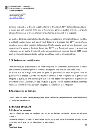 Generalitat de Catalunya
Departament d’Ensenyament
Escola Damià Mateu
Carrer Frederic Marès 52-56
08450 Llinars del Vallès
Tel. i Fax 93 841 09 85
ceipdamiamateu@xtec.cat
NOFC
Escola Damià Mateu
88
Conclosa l’actuació de la direcció, es podrà informar la direcció dels SSTT de la incidència produïda i
la solució que se li ha donat. En tot cas, la documentació generada quedarà arxivada, en original o
còpies autenticades, a la direcció o la secretaria del centre, a disposició de la Inspecció.
Un escrit de denúncia presentat al centre, s’ha de poder resoldre en primera instància, en l’àmbit de
la institució escolar. És per això que el tràmit d’informar a la direcció dels SSTT només s’ha de
considerar com un tràmit potestatiu de la direcció. Un altra cosa és que la persona denunciant reiteri
posteriorment la queixa o denúncia davant dels SSTT o, si formalment escau, hi presenti una
reclamació, cas en què la direcció del centre serà posteriorment requerida des del SSTT perquè
aporti la informació i documentació a partir de la qual havia resolt en primera instància.
5.2.2.Reclamacions qualificacions
Per qualsevol dubte o reclamació de les notes obtingudes per un alumne o alumna durant el curs es
demanarà cita amb el tutor per tal de comentar els aspectes amb els quals no s’està d’acord.
En el cas que no hi hagi acord entre les parts, es presentarà per escrit la queixa sobre les
qualificacions a direcció. Aquesta carta haurà de contenir, el nom i cognoms de la persona que
interposa la queixa, la data, el motiu pel qual no s’està d’acord i la signatura de la persona que
presenta la queixa. La direcció, un cop estudiada la queixa i havent recollit i estudiat la informació
necessària resoldrà la queixa per escrit adreçada a la persona que la va interposar.
5.2.3.Impugnació de decisions
Davant de les decisions preses per òrgans de govern del centre i pel personal que en ell hi treballa es
pot interposar recurs als SSTT.
5.3.SERVEIS ESCOLARS
5.3.1.Servei de menjador
L’escola ofereix el servei de menjador per a totes les famílies del centre. Aquest servei no és
obligatori.
L’horari de menjador correspon a l’horari de migdia en el qual no hi ha activitats lectives. Aquest
horari serà de 12:30 a 15h tan a Primària com a Ed.Infantil.
 