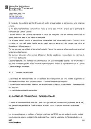 Generalitat de Catalunya
Departament d’Ensenyament
Escola Damià Mateu
Carrer Frederic Marès 52-56
08450 Llinars del Vallès
Tel. i Fax 93 841 09 85
ceipdamiamateu@xtec.cat
NOFC
Escola Damià Mateu
89
El menjador és gestionat per la Direcció del centre el qual cedeix la concessió a una empresa
privada.
El Pla de funcionament de Menjador que regirà el servei serà revisat i aprovat per la Comissió de
Menjador i pel Consell Escolar.
L’escola ofereix a tot l’alumnat del centre el servei del menjador. Tots els alumnes matriculats al
centre tenen dret a fer ús del servei de menjador.
Els alumnes podran utilitzar el menjador de manera fixa o de manera esporàdica. En funció de la
modalitat el preu del servei també variarà però sempre respectant els marges que dicta el
Departament d’Ensenyament.
Tot els alumnes que utilitzin el servei del mejador hauran de respectar el personal encarregat del
funcionament del servei.
Els alumnes atendran a les normes d’higiene i d’ordre establertes i respectaran les normes de
convivència de l’escola.
L’escola facilitarà a les famílies dels alumnes que fan ús del menjador escolar, els documents i o
requisits necessaris per tal de sol.licitar els ajuts econòmics relatius a aquest servei que el Consell
Comarcal atorga anualment.
5.3.1.1.Comissió de Menjador
La Comissió del Menjador vetlla pel seu correcte desenvolupament. La seva finalitat és garantir un
correcte funcionament de la tasca educadora i sanitària del servei de menjador.
La comissió de menjador està formada per l’Equip Directiu (Direcció i/o Secretaria) i 2 representants
de l’empresa.
La comissió és reuneix trimestralment.
5.3.2.SERVEI DE PERMANÈNCIA I EXTRAESCOLARS
El servei de permanència del matí (de 7’30 h a 9’00g) i totes les extraescolars (a partir de les 16’30h),
són gestionades per l’AMPA. Totes aquestes activitats s’ han d’ aprovar anualment en Consell
Escolar.
Les extraescolars que es realitzen a l’ escola a partir de les 16’30h són les següents: anglès en tres
nivells, cinema, guitarra en dos nivells, ceràmica i fang i piscina. La piscina és l’única activitat en la
 