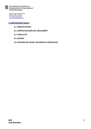 Generalitat de Catalunya
Departament d’Ensenyament
Escola Damià Mateu
Carrer Frederic Marès 52-56
08450 Llinars del Vallès
Tel. i Fax 93 841 09 85
ceipdamiamateu@xtec.cat
NOFC
Escola Damià Mateu
9
8. DISPOSICIONS FINALS
8.1. MODIFICACIONS
8.2. ESPECIFICACIONS DEL REGLAMENT
8.3. PUBLICITAT
8.4. DIPÒSIT
8.5. ENTRADA EN VIGOR I DILIGÈNCIA D’APROVACIÓ
 