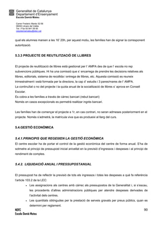 Generalitat de Catalunya
Departament d’Ensenyament
Escola Damià Mateu
Carrer Frederic Marès 52-56
08450 Llinars del Vallès
Tel. i Fax 93 841 09 85
ceipdamiamateu@xtec.cat
NOFC
Escola Damià Mateu
90
qual els alumnes marxen a les 16’ 20h, per aquest motiu, les famílies han de signar la corresponent
autorització.
5.3.3 PROJECTE DE REUTILITZACIÓ DE LLIBRES
El projecte de reutilització de llibres està gestionat per l’ AMPA des de que l’ escola no rep
subvencions públiques. Hi ha una comissió que s’ encarrega de prendre les decisions relatives als
llibres, editorials, sistema de recollida i entrega de llibres, etc. Aquesta comissió es reuneix
trimestralment i està formada per la directora, la cap d’ estudis i 3 pares/mares de l’ AMPA.
La continuïtat o no del projecte i la quota anual de la socialització de llibres s’ aprova en Consell
Escolar.
Es cobra a les famílies a través de càrrec bancari (rebut bancari)
Només en casos excepcionals es permetrà realitzar ingrès bancari.
Les famílies han de començar el projecte a 1r, en cas contrari, no seran admeses posteriorment en el
projecte. Només s’admetrà, la matrícula viva que es produeixi al llarg del curs.
5.4.GESTIÓ ECONÒMICA
5.4.1.PRINCIPIS QUE REGEIXEN LA GESTIÓ ECONÒMICA
El centre escolar ha de portar el control de la gestió econòmica del centre de forma anual. S’ha de
sotmetre al principi de pressupost inicial anivellat en la previsió d’ingressos i despeses i al principi de
rendiment de comptes.
5.4.2. LIQUIDACIÓ ANUAL I PRESSUPOSTANUAL
El pressupost ha de reflectir la previsió de tots els ingressos i totes les despeses a què fa referència
l’article 103.2 de la LEC:
 Les assignacions als centres amb càrrec als pressupostos de la Generalitat i, si s’escau,
les procedents d’altres administracions públiques per atendre despeses derivades de
l’activitat dels centres.
 Les quantitats obtingudes per la prestació de serveis gravats per preus públics, quan es
determini per reglament.
 