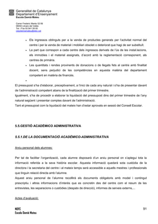 Generalitat de Catalunya
Departament d’Ensenyament
Escola Damià Mateu
Carrer Frederic Marès 52-56
08450 Llinars del Vallès
Tel. i Fax 93 841 09 85
ceipdamiamateu@xtec.cat
NOFC
Escola Damià Mateu
91
 Els ingressos obtinguts per a la venda de productes generats per l’activitat normal del
centre i per la venda de material i mobiliari obsolet o deteriorat que hagi de ser substituït.
 La part que correspon a cada centre dels ingressos derivats de l’ús de les instal.lacions,
els immobles i el material assignats, d’acord amb la reglamentació corresponent, als
centres de primària.
 Les quantitats i rendes provinents de donacions o de llegats fets al centre amb finalitat
docent, sens perjudici de les competències en aquesta matèria del departament
competent en matèria de financès.

El pressupost s’ha d’elaborar, preceptivament, a l’inici de cada any natural i s’ha de presentar davant
de l’administració competent abans de la finalització del primer trimestre.
Igualment, s’ha de procedir a elaborar la liquidació del pressupost dins del primer trimestre de l’any
natural següent i presentar comptes davant de l’administració.
Tant el pressupost com la liquidació del mateix han d’estar aprovats en sessió del Consell Escolar.
5.5.GESTIÓ ACADÈMICO ADMINISTRATIVA
5.5.1.DE LA DOCUMENTACIÓ ACADÈMICO-ADMINISTRATIVA
Arxiu personal dels alumnes:
Per tal de facilitar l’organització, cada alumne disposarà d’un arxiu personal on s’aplegui tota la
informació referida a la seva història escolar. Aquesta informació quedarà sota custòdia de la
directora i la secretaria del centre i al mateix temps serà accessible a aquells mestres i professionals
que tinguin relació directa amb l’alumne.
Aquest arxiu personal de l’alumne recolllirà els documents obligatoris amb model i contingut
prescriptiu i altres informacions d’interès que es concretin des del centre com el resum de les
entrevistes, les separacions o custòdies (despatx de direcció), informes de serveis externs,...
Actes d’avaluació:
 